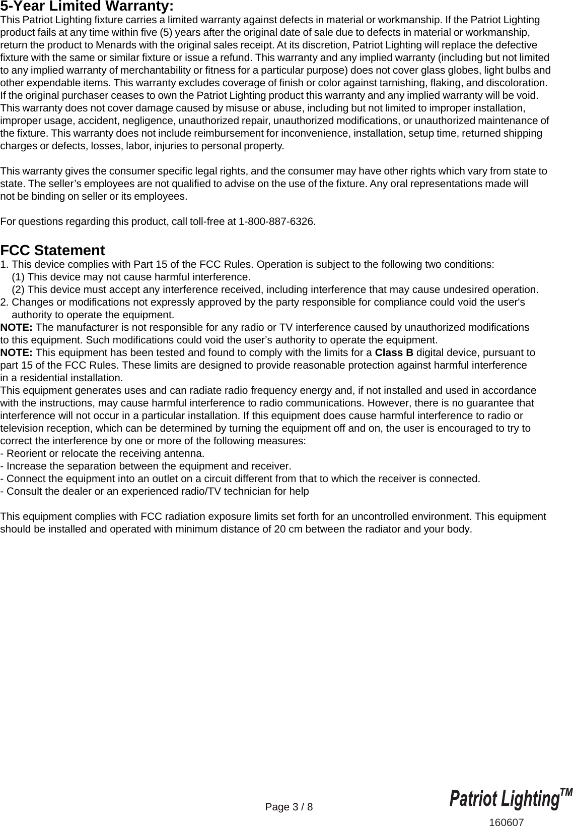 160607Page 3 / 85-Year Limited Warranty:This Patriot Lighting fixture carries a limited warranty against defects in material or workmanship. If the Patriot Lighting product fails at any time within five (5) years after the original date of sale due to defects in material or workmanship, return the product to Menards with the original sales receipt. At its discretion, Patriot Lighting will replace the defective fixture with the same or similar fixture or issue a refund. This warranty and any implied warranty (including but not limited to any implied warranty of merchantability or fitness for a particular purpose) does not cover glass globes, light bulbs and other expendable items. This warranty excludes coverage of finish or color against tarnishing, flaking, and discoloration. If the original purchaser ceases to own the Patriot Lighting product this warranty and any implied warranty will be void. This warranty does not cover damage caused by misuse or abuse, including but not limited to improper installation, improper usage, accident, negligence, unauthorized repair, unauthorized modifications, or unauthorized maintenance of the fixture. This warranty does not include reimbursement for inconvenience, installation, setup time, returned shipping charges or defects, losses, labor, injuries to personal property. This warranty gives the consumer specific legal rights, and the consumer may have other rights which vary from state to state. The seller&rsquo;s employees are not qualified to advise on the use of the fixture. Any oral representations made will not be binding on seller or its employees.For questions regarding this product, call toll-free at 1-800-887-6326.FCC Statement1. This device complies with Part 15 of the FCC Rules. Operation is subject to the following two conditions:    (1) This device may not cause harmful interference.    (2) This device must accept any interference received, including interference that may cause undesired operation.2. Changes or modifications not expressly approved by the party responsible for compliance could void the user's     authority to operate the equipment.NOTE: The manufacturer is not responsible for any radio or TV interference caused by unauthorized modificationsto this equipment. Such modifications could void the user&rsquo;s authority to operate the equipment.NOTE: This equipment has been tested and found to comply with the limits for a Class B digital device, pursuant to part 15 of the FCC Rules. These limits are designed to provide reasonable protection against harmful interference in a residential installation. This equipment generates uses and can radiate radio frequency energy and, if not installed and used in accordance with the instructions, may cause harmful interference to radio communications. However, there is no guarantee that interference will not occur in a particular installation. If this equipment does cause harmful interference to radio or television reception, which can be determined by turning the equipment off and on, the user is encouraged to try to correct the interference by one or more of the following measures:- Reorient or relocate the receiving antenna.- Increase the separation between the equipment and receiver.- Connect the equipment into an outlet on a circuit different from that to which the receiver is connected.- Consult the dealer or an experienced radio/TV technician for helpThis equipment complies with FCC radiation exposure limits set forth for an uncontrolled environment. This equipment should be installed and operated with minimum distance of 20 cm between the radiator and your body. 