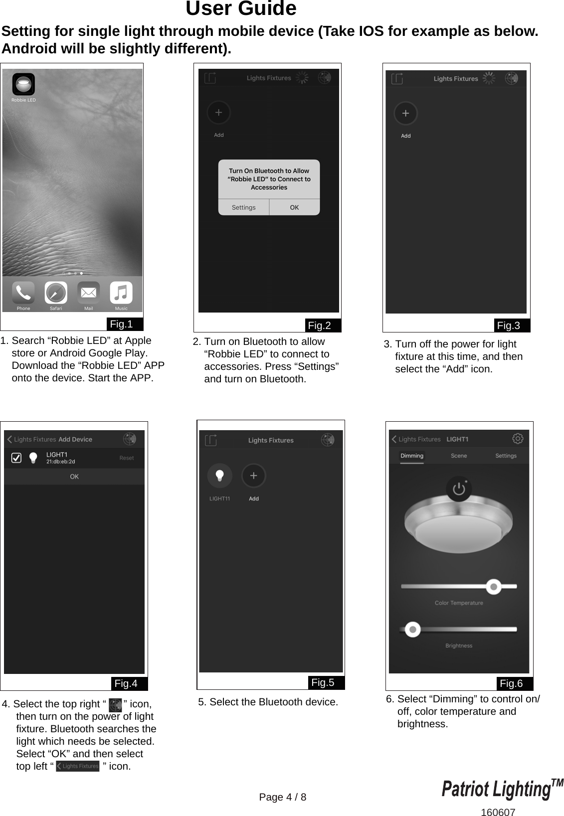 Setting for single light through mobile device (Take IOS for example as below. Android will be slightly different).160607Page 4 / 8User Guide Fig.1 Fig.2Fig.6Fig.3Fig.4 Fig.51. Search &ldquo;Robbie LED&rdquo; at Apple     store or Android Google Play.     Download the &ldquo;Robbie LED&rdquo; APP    onto the device. Start the APP.2. Turn on Bluetooth to allow     &ldquo;Robbie LED&rdquo; to connect to     accessories. Press &ldquo;Settings&rdquo;     and turn on Bluetooth.6. Select &ldquo;Dimming&rdquo; to control on/    off, color temperature and    brightness.3. Turn off the power for light     fixture at this time, and then     select the &ldquo;Add&rdquo; icon.4. Select the top right &ldquo;      &rdquo; icon,     then turn on the power of light     fixture. Bluetooth searches the      light which needs be selected.     Select &ldquo;OK&rdquo; and then select      top left &ldquo;                 &rdquo; icon.5. Select the Bluetooth device.