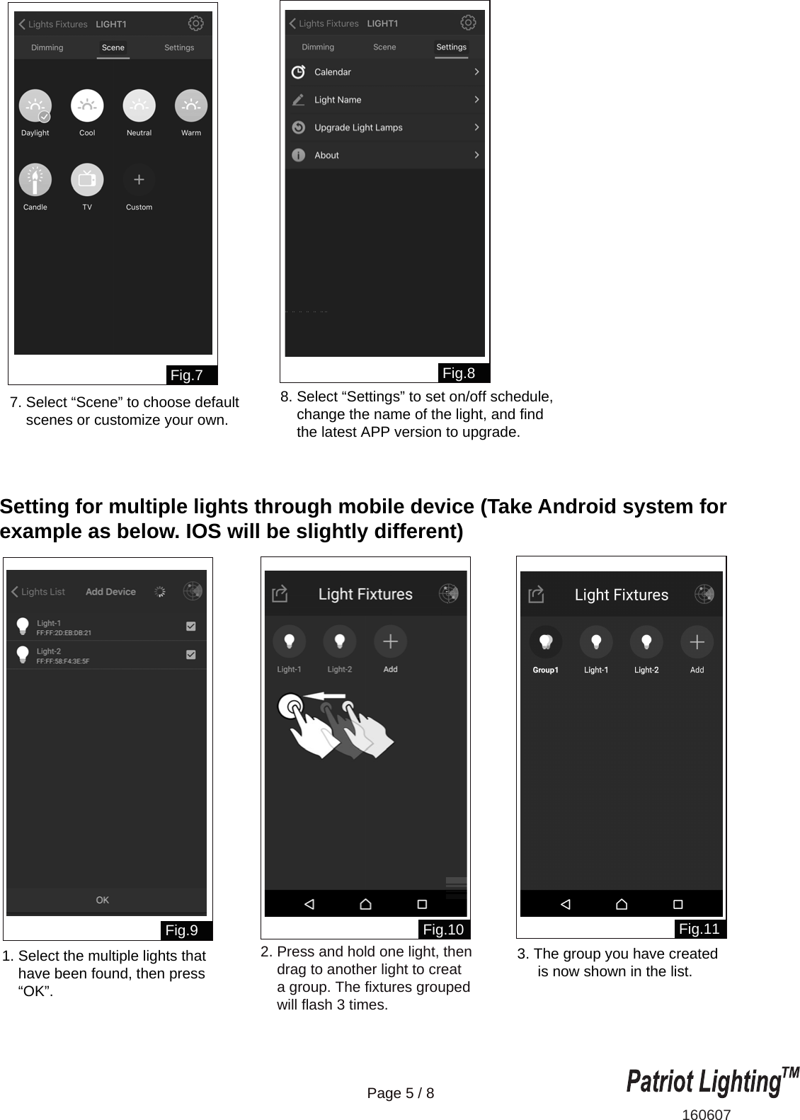 Setting for multiple lights through mobile device (Take Android system for example as below. IOS will be slightly different)160607Page 5 / 8Fig.7Fig.10 Fig.11Fig.9Fig.87. Select &ldquo;Scene&rdquo; to choose default     scenes or customize your own.8. Select &ldquo;Settings&rdquo; to set on/off schedule,     change the name of the light, and find     the latest APP version to upgrade.2. Press and hold one light, then     drag to another light to creat     a group. The fixtures grouped     will flash 3 times.3. The group you have created     is now shown in the list.1. Select the multiple lights that     have been found, then press     &ldquo;OK&rdquo;.