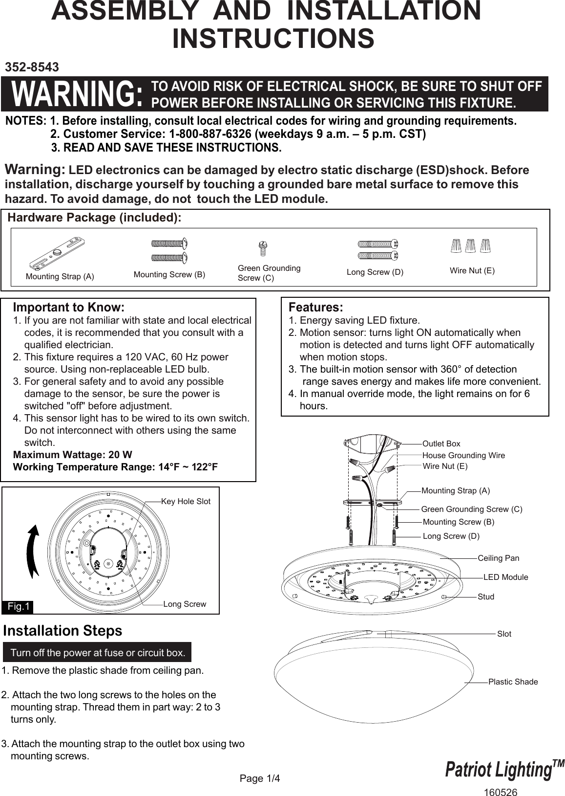 Important to Know:1. If you are not familiar with state and local electrical    codes, it is recommended that you consult with a    qualified electrician.2. This fixture requires a 120 VAC, 60 Hz power    source. Using non-replaceable LED bulb.3. For general safety and to avoid any possible     damage to the sensor, be sure the power is     switched "off" before adjustment.4. This sensor light has to be wired to its own switch.     Do not interconnect with others using the same    switch.Maximum Wattage: 20 WWorking Temperature Range: 14&deg;F ~ 122&deg;F Features:1. Energy saving LED fixture.2. Motion sensor: turns light ON automatically when     motion is detected and turns light OFF automatically    when motion stops. 3. The built-in motion sensor with 360&deg; of detection     range saves energy and makes life more convenient.4. In manual override mode, the light remains on for 6     hours.Page 1/4Plastic ShadeStudSlotASSEMBLY  AND  INSTALLATION                 INSTRUCTIONSNOTES: 1. Before installing, consult local electrical codes for wiring and grounding requirements.              2. Customer Service: 1-800-887-6326 (weekdays 9 a.m. &ndash; 5 p.m. CST)               3. READ AND SAVE THESE INSTRUCTIONS.  352-8543160526WARNING:TO AVOID RISK OF ELECTRICAL SHOCK, BE SURE TO SHUT OFFPOWER BEFORE INSTALLING OR SERVICING THIS FIXTURE.Hardware Package (included):Warning: LED electronics can be damaged by electro static discharge (ESD)shock. Before installation, discharge yourself by touching a grounded bare metal surface to remove this hazard. To avoid damage, do not  touch the LED module. Mounting Strap (A)Green GroundingScrew (C) Long Screw (D)Mounting Screw (B) Wire Nut (E)Long ScrewKey Hole SlotFig.11. Remove the plastic shade from ceiling pan.2. Attach the two long screws to the holes on the    mounting strap. Thread them in part way: 2 to 3    turns only.  3. Attach the mounting strap to the outlet box using two    mounting screws. Outlet BoxHouse Grounding WireWire Nut (E)Long Screw (D)Ceiling PanMounting Strap (A)Green Grounding Screw (C)Mounting Screw (B)LED ModuleTurn off the power at fuse or circuit box.Installation Steps