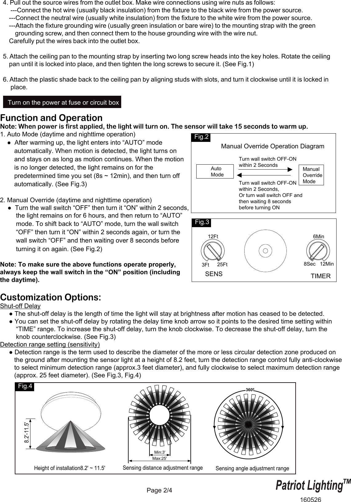 Sensing distance adjustment range Sensing angle adjustment rangeHeight of installation8.2' ~ 11.5'8.2'-11.5'Max:25'Min:3'360&ordm;Page 2/4Function and OperationNote: When power is first applied, the light will turn on. The sensor will take 15 seconds to warm up.1. Auto Mode (daytime and nighttime operation)    ●  After warming up, the light enters into &ldquo;AUTO&rdquo; mode         automatically. When motion is detected, the light turns on         and stays on as long as motion continues. When the motion        is no longer detected, the light remains on for the         predetermined time you set (8s ~ 12min), and then turn off         automatically. (See Fig.3)2. Manual Override (daytime and nighttime operation)  ●  Turn the wall switch &ldquo;OFF&rdquo; then turn it &ldquo;ON&rdquo; within 2 seconds,         the light remains on for 6 hours, and then return to &ldquo;AUTO&rdquo;          mode. To shift back to &ldquo;AUTO&rdquo; mode, turn the wall switch          &ldquo;OFF&rdquo; then turn it &ldquo;ON&rdquo; within 2 seconds again, or turn the          wall switch &ldquo;OFF&rdquo; and then waiting over 8 seconds before          turning it on again. (See Fig.2) Note: To make sure the above functions operate properly, always keep the wall switch in the &ldquo;ON&rdquo; position (including the daytime).Customization Options:Shut-off Delay     ● The shut-off delay is the length of time the light will stay at brightness after motion has ceased to be detected.     ● You can set the shut-off delay by rotating the delay time knob arrow so it points to the desired time setting within          &ldquo;TIME&rdquo; range. To increase the shut-off delay, turn the knob clockwise. To decrease the shut-off delay, turn the          knob counterclockwise. (See Fig.3)Detection range setting (sensitivity)     ● Detection range is the term used to describe the diameter of the more or less circular detection zone produced on         the ground after mounting the sensor light at a height of 8.2 feet, turn the detection range control fully anti-clockwise        to select minimum detection range (approx.3 feet diameter), and fully clockwise to select maximum detection range         (approx. 25 feet diameter). (See Fig.3, Fig.4)Fig.41605264. Pull out the source wires from the outlet box. Make wire connections using wire nuts as follows:     ---Connect the hot wire (usually black insulation) from the fixture to the black wire from the power source.    ---Connect the neutral wire (usually white insulation) from the fixture to the white wire from the power source.    ---Attach the fixture grounding wire (usually green insulation or bare wire) to the mounting strap with the green         grounding screw, and then connect them to the house grounding wire with the wire nut.    Carefully put the wires back into the outlet box.5. Attach the ceiling pan to the mounting strap by inserting two long screw heads into the key holes. Rotate the ceiling    pan until it is locked into place, and then tighten the long screws to secure it. (See Fig.1)6. Attach the plastic shade back to the ceiling pan by aligning studs with slots, and turn it clockwise until it is locked in     place.Turn on the power at fuse or circuit boxFig.2   Auto    ModeManualOverrideModeManual Override Operation DiagramTurn wall switch OFF-ON within 2 SecondsTurn wall switch OFF-ON within 2 Seconds,Or turn wall switch OFF and then waiting 8 seconds before turning ON  3Ft 25Ft 8Sec 12Min6MinSENS TIMER12FtFig.3 