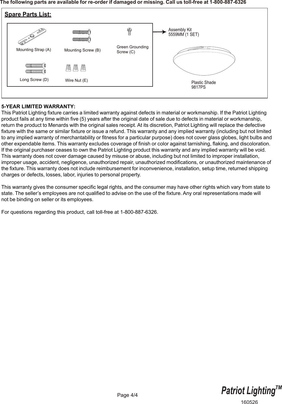 The following parts are available for re-order if damaged or missing. Call us toll-free at 1-800-887-6326Page 4/4Plastic Shade9817PSSpare Parts List:Assembly Kit5559MM (1 SET) Mounting Strap (A) Green GroundingScrew (C)Mounting Screw (B)Wire Nut (E)160526Long Screw (D)5-YEAR LIMITED WARRANTY:This Patriot Lighting fixture carries a limited warranty against defects in material or workmanship. If the Patriot Lighting product fails at any time within five (5) years after the original date of sale due to defects in material or workmanship, return the product to Menards with the original sales receipt. At its discretion, Patriot Lighting will replace the defective fixture with the same or similar fixture or issue a refund. This warranty and any implied warranty (including but not limited to any implied warranty of merchantability or fitness for a particular purpose) does not cover glass globes, light bulbs and other expendable items. This warranty excludes coverage of finish or color against tarnishing, flaking, and discoloration. If the original purchaser ceases to own the Patriot Lighting product this warranty and any implied warranty will be void. This warranty does not cover damage caused by misuse or abuse, including but not limited to improper installation, improper usage, accident, negligence, unauthorized repair, unauthorized modifications, or unauthorized maintenance of the fixture. This warranty does not include reimbursement for inconvenience, installation, setup time, returned shipping charges or defects, losses, labor, injuries to personal property. This warranty gives the consumer specific legal rights, and the consumer may have other rights which vary from state to state. The seller&rsquo;s employees are not qualified to advise on the use of the fixture. Any oral representations made will not be binding on seller or its employees.For questions regarding this product, call toll-free at 1-800-887-6326.    