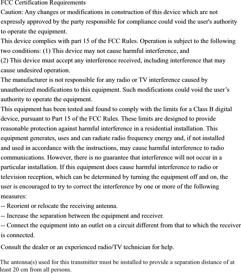 FCC Certification Requirements Caution: Any changes or modifications in construction of this device which are not expressly approved by the party responsible for compliance could void the user's authority to operate the equipment. This device complies with part 15 of the FCC Rules. Operation is subject to the following two conditions: (1) This device may not cause harmful interference, and (2) This device must accept any interference received, including interference that may cause undesired operation. The manufacturer is not responsible for any radio or TV interference caused by unauthorized modifications to this equipment. Such modifications could void the user&rsquo;s authority to operate the equipment. This equipment has been tested and found to comply with the limits for a Class B digital device, pursuant to Part 15 of the FCC Rules. These limits are designed to provide reasonable protection against harmful interference in a residential installation. This equipment generates, uses and can radiate radio frequency energy and, if not installed and used in accordance with the instructions, may cause harmful interference to radio communications. However, there is no guarantee that interference will not occur in a particular installation. If this equipment does cause harmful interference to radio or television reception, which can be determined by turning the equipment off and on, the user is encouraged to try to correct the interference by one or more of the following measures: -- Reorient or relocate the receiving antenna. -- Increase the separation between the equipment and receiver. -- Connect the equipment into an outlet on a circuit different from that to which the receiver is connected. Consult the dealer or an experienced radio/TV technician for help. 7KHDQWHQQDVXVHGIRUWKLVWUDQVPLWWHUPXVWEHLQVWDOOHGWRSURYLGHDVHSDUDWLRQGLVWDQFHRIDWOHDVWFPIURPDOOSHUVRQV