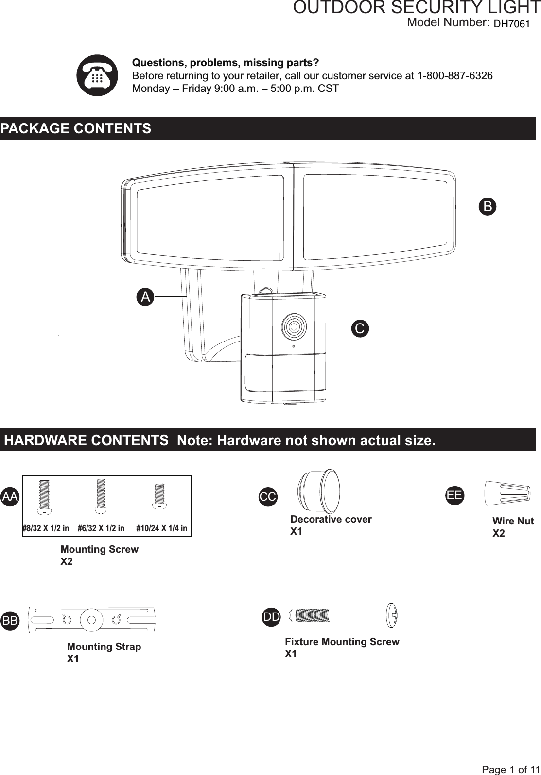 Questions, problems, missing parts?Before returning to your retailer, call our customer service at 1-800-887-6326Monday &ndash; Friday 9:00 a.m. &ndash; 5:00 p.m. CST  Page 1 of 11PACKAGE CONTENTSOUTDOOR SECURITY LIGHTModel Number:Fixture Mounting ScrewX1Wire NutX2HARDWARE CONTENTS  Note: Hardware not shown actual size.ACBAADDCCBBEEMounting Screw X2Mounting Strap X1Decorative coverX1#8/32 X 1/2 in   #6/32 X 1/2 in #10/24 X 1/4 inDH7061
