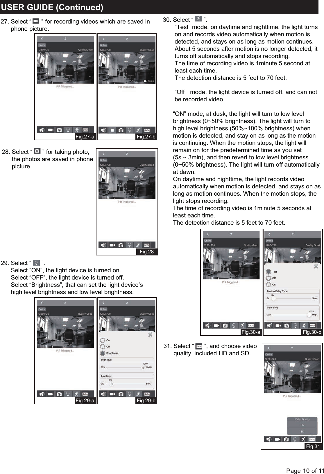 Page 10 of 11USER GUIDE (Continued)Fig.31Fig.30-bFig.30-a30. Select &ldquo;      &rdquo;.       &ldquo;Test&rdquo; mode, on daytime and nighttime, the light turns        on and records video automatically when motion is        detected, and stays on as long as motion continues.        About 5 seconds after motion is no longer detected, it        turns off automatically and stops recording.        The time of recording video is 1minute 5 second at        least each time.        The detection distance is 5 feet to 70 feet.       &ldquo;Off &rdquo; mode, the light device is turned off, and can not        be recorded video.            &ldquo;ON&rdquo; mode, at dusk, the light will turn to low level       brightness (0~50% brightness). The light will turn to       high level brightness (50%~100% brightness) when       motion is detected, and stay on as long as the motion       is continuing. When the motion stops, the light will       remain on for the predetermined time as you set      (5s ~ 3min), and then revert to low level brightness       (0~50% brightness). The light will turn off automatically       at dawn.      On daytime and nighttime, the light records video       automatically when motion is detected, and stays on as      long as motion continues. When the motion stops, the       light stops recording.       The time of recording video is 1minute 5 seconds at       least each time.       The detection distance is 5 feet to 70 feet.Fig.27-bFig.27-aFig.28Fig.29-bFig.29-a27. Select &ldquo;      &rdquo; for recording videos which are saved in      phone picture. 29. Select &ldquo;      &rdquo;.      Select &ldquo;ON&rdquo;, the light device is turned on.      Select &ldquo;OFF&rdquo;, the light device is turned off.      Select &ldquo;Brightness&rdquo;, that can set the light device&rsquo;s      high level brightness and low level brightness. 28. Select &ldquo;      &rdquo; for taking photo,      the photos are saved in phone      picture.31. Select &ldquo;      &rdquo;, and choose video       quality, included HD and SD. 