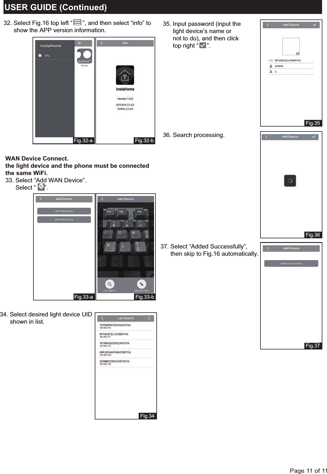 Page 11 of 11Fig.34Fig.32-bFig.32-aUSER GUIDE (Continued)Fig.35Fig.36Fig.37Fig.33-bFig.33-a32. Select Fig.16 top left &ldquo;      &rdquo;, and then select &ldquo;info&rdquo; to      show the APP version information.WAN Device Connect.the light device and the phone must be connectedthe same WiFi.33. Select &ldquo;Add WAN Device&rdquo;.      Select &ldquo;     &rdquo;.34. Select desired light device UID       shown in list.35. Input password (input the      light device&rsquo;s name or       not to do), and then click      top right &ldquo;     &rdquo;.37. Select &ldquo;Added Successfully&rdquo;,       then skip to Fig.16 automatically.36. Search processing.