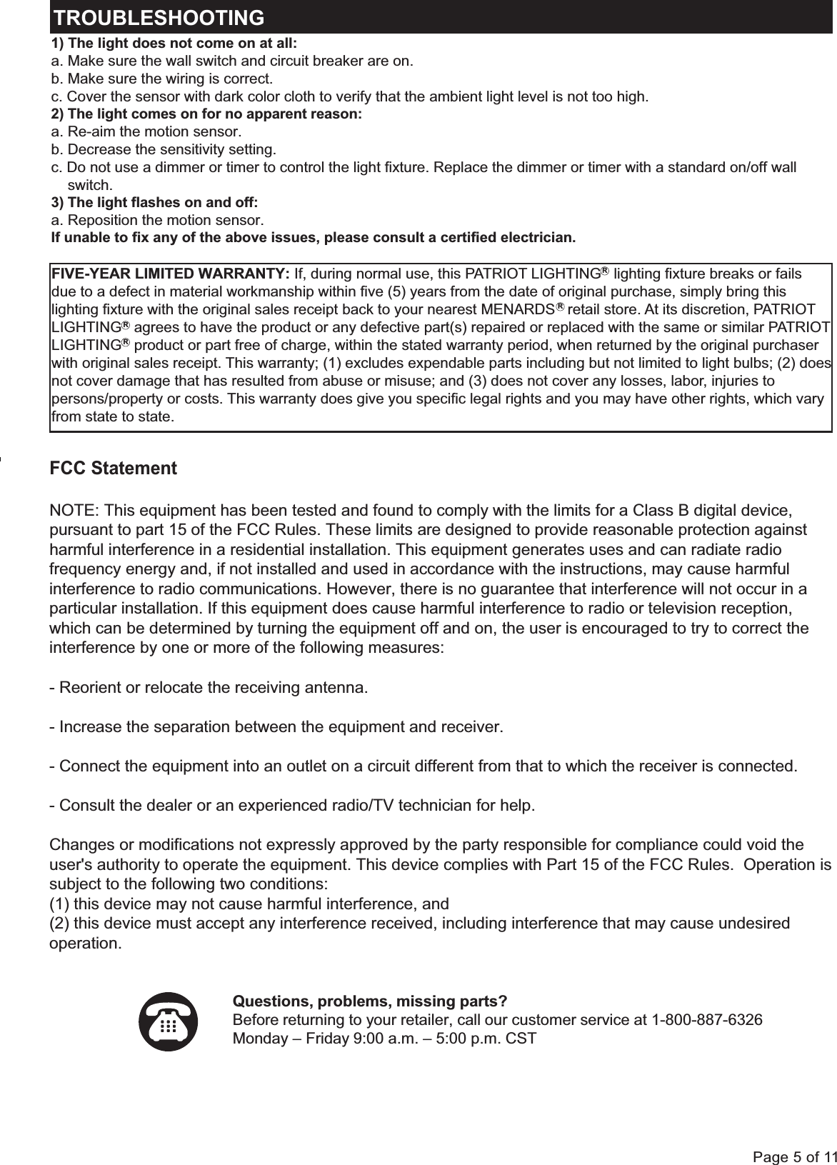 Page 5 of 11TROUBLESHOOTING1) The light does not come on at all:a. Make sure the wall switch and circuit breaker are on.b. Make sure the wiring is correct.c. Cover the sensor with dark color cloth to verify that the ambient light level is not too high.2) The light comes on for no apparent reason:a. Re-aim the motion sensor.b. Decrease the sensitivity setting.c. Do not use a dimmer or timer to control the light fixture. Replace the dimmer or timer with a standard on/off wall    switch.3) The light flashes on and off:a. Reposition the motion sensor.If unable to fix any of the above issues, please consult a certified electrician.Questions, problems, missing parts?Before returning to your retailer, call our customer service at 1-800-887-6326Monday &ndash; Friday 9:00 a.m. &ndash; 5:00 p.m. CST  FIVE-YEAR LIMITED WARRANTY: If, during normal use, this PATRIOT LIGHTING   lighting fixture breaks or fails due to a defect in material workmanship within five (5) years from the date of original purchase, simply bring this lighting fixture with the original sales receipt back to your nearest MENARDS   retail store. At its discretion, PATRIOT LIGHTING   agrees to have the product or any defective part(s) repaired or replaced with the same or similar PATRIOT LIGHTING   product or part free of charge, within the stated warranty period, when returned by the original purchaser with original sales receipt. This warranty; (1) excludes expendable parts including but not limited to light bulbs; (2) doesnot cover damage that has resulted from abuse or misuse; and (3) does not cover any losses, labor, injuries to persons/property or costs. This warranty does give you specific legal rights and you may have other rights, which varyfrom state to state.RRRRFCC StatementNOTE: This equipment has been tested and found to comply with the limits for a Class B digital device, pursuant to part 15 of the FCC Rules. These limits are designed to provide reasonable protection against harmful interference in a residential installation. This equipment generates uses and can radiate radio frequency energy and, if not installed and used in accordance with the instructions, may cause harmful interference to radio communications. However, there is no guarantee that interference will not occur in a particular installation. If this equipment does cause harmful interference to radio or television reception, which can be determined by turning the equipment off and on, the user is encouraged to try to correct theinterference by one or more of the following measures:- Reorient or relocate the receiving antenna.- Increase the separation between the equipment and receiver.- Connect the equipment into an outlet on a circuit different from that to which the receiver is connected.- Consult the dealer or an experienced radio/TV technician for help.Changes or modifications not expressly approved by the party responsible for compliance could void the user's authority to operate the equipment. This device complies with Part 15 of the FCC Rules.  Operation issubject to the following two conditions:  (1) this device may not cause harmful interference, and  (2) this device must accept any interference received, including interference that may cause undesired operation.  