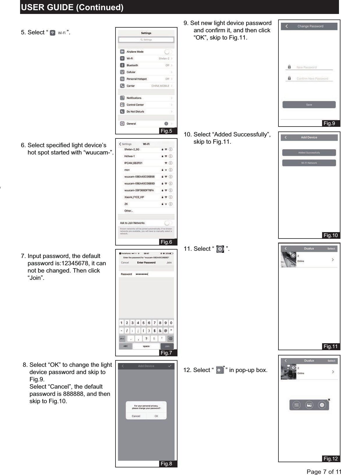 Page 7 of 11USER GUIDE (Continued)Fig.5Fig.6Fig.7 Fig.9Fig.10Fig.11Fig.12Fig.86. Select specified light device&rsquo;s     hot spot started with &ldquo;wuucam-&rdquo;.5. Select &ldquo;           &rdquo;.7. Input password, the default     password is:12345678, it can     not be changed. Then click     &ldquo;Join&rdquo;.9. Set new light device password       and confirm it, and then click      &ldquo;OK&rdquo;, skip to Fig.11.11. Select &ldquo;       &rdquo;.8. Select &ldquo;OK&rdquo; to change the light     device password and skip to     Fig.9.    Select &ldquo;Cancel&rdquo;, the default    password is 888888, and then     skip to Fig.10.10. Select &ldquo;Added Successfully&rdquo;,       skip to Fig.11.12. Select &ldquo;       &rdquo; in pop-up box.