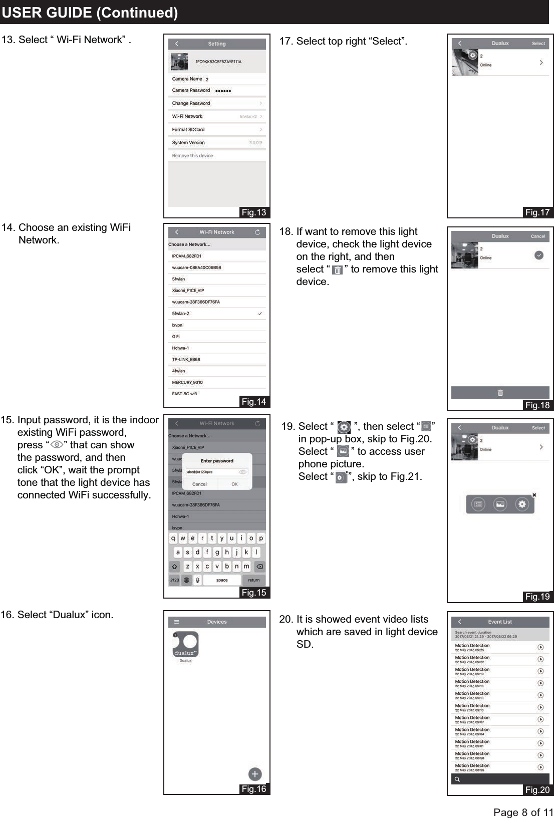 Page 8 of 11Fig.13Fig.14Fig.15Fig.16USER GUIDE (Continued)Fig.17Fig.18Fig.19Fig.2013. Select &ldquo; Wi-Fi Network&rdquo; .14. Choose an existing WiFi       Network.15. Input password, it is the indoor       existing WiFi password,       press &ldquo;     &rdquo; that can show      the password, and then       click &ldquo;OK&rdquo;, wait the prompt       tone that the light device has       connected WiFi successfully.16. Select &ldquo;Dualux&rdquo; icon.17. Select top right &ldquo;Select&rdquo;.18. If want to remove this light       device, check the light device      on the right, and then       select &ldquo;     &rdquo; to remove this light      device. 19. Select &ldquo;       &rdquo;, then select &ldquo;    &rdquo;      in pop-up box, skip to Fig.20.      Select &ldquo;      &rdquo; to access user       phone picture.      Select &ldquo;     &rdquo;, skip to Fig.21.20. It is showed event video lists       which are saved in light device      SD.