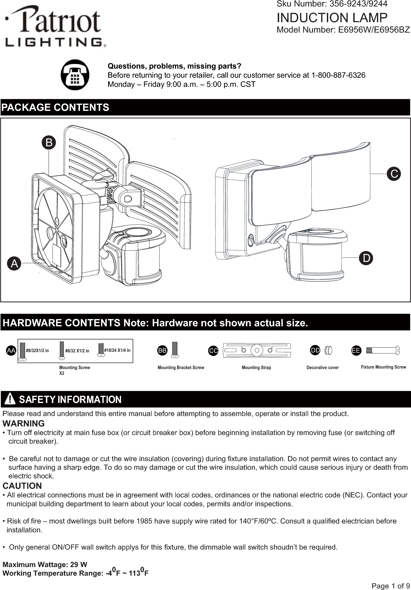 Questions, problems, missing parts?Before returning to your retailer, call our customer service at 1-800-887-6326Monday &ndash; Friday 9:00 a.m. &ndash; 5:00 p.m. CST  Sku Number: 356-9243/9244INDUCTION LAMPModel Number: E6956W/E6956BZ       SAFETY INFORMATIONPlease read and understand this entire manual before attempting to assemble, operate or install the product.WARNING&bull; Turn off electricity at main fuse box (or circuit breaker box) before beginning installation by removing fuse (or switching off    circuit breaker).&bull;  Be careful not to damage or cut the wire insulation (covering) during fixture installation. Do not permit wires to contact any    surface having a sharp edge. To do so may damage or cut the wire insulation, which could cause serious injury or death from    electric shock.CAUTION&bull; All electrical connections must be in agreement with local codes, ordinances or the national electric code (NEC). Contact your   municipal building department to learn about your local codes, permits and/or inspections.&bull; Risk of fire &ndash; most dwellings built before 1985 have supply wire rated for 140&deg;F/60&ordm;C. Consult a qualified electrician before   installation.&bull;  Only general ON/OFF wall switch applys for this fixture, the dimmable wall switch shoudn&rsquo;t be required. Maximum Wattage: 29 WWorking Temperature Range: -40F ~ 1130FPage 1 of 9PACKAGE CONTENTSAA BB DDCC EEHARDWARE CONTENTS Note: Hardware not shown actual size.ABCDMounting Screw X2Mounting Bracket Screw  Fixture Mounting ScrewMounting Strap  Decorative cover#8/32X1/2 in   #6/32 X1/2 in #10/24 X1/4 in
