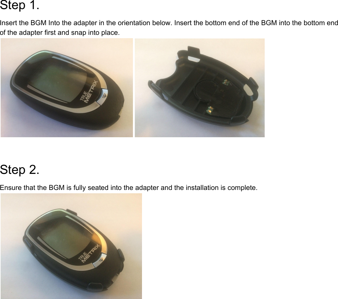  Step 1. Insert the BGM Into the adapter in the orientation below. Insert the bottom end of the BGM into the bottom end of the adapter first and snap into place.   Step 2. Ensure that the BGM is fully seated into the adapter and the installation is complete.    