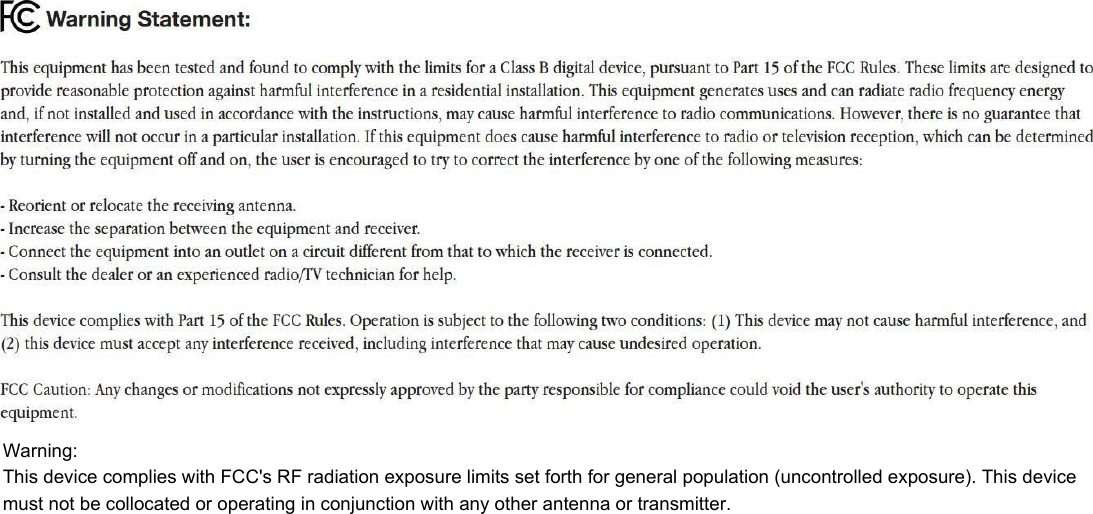  Warning: This device complies with FCC&apos;s RF radiation exposure limits set forth for general population (uncontrolled exposure). This device must not be collocated or operating in conjunction with any other antenna or transmitter. 