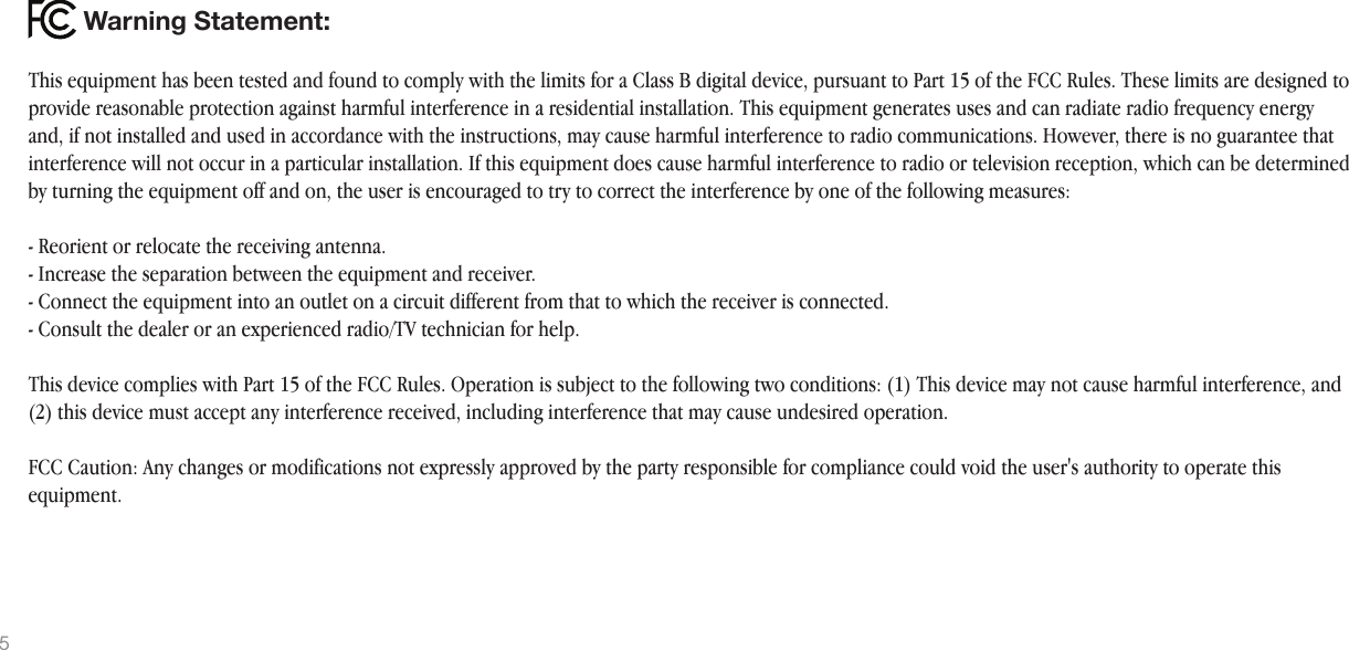 This equipment has been tested and found to comply with the limits for a Class B digital device, pursuant to Part 15 of the FCC Rules. These limits are designed to provide reasonable protection against harmful interference in a residential installation. This equipment generates uses and can radiate radio frequency energy and, if not installed and used in accordance with the instructions, may cause harmful interference to radio communications. However, there is no guarantee that interference will not occur in a particular installation. If this equipment does cause harmful interference to radio or television reception, which can be determined by turning the equipment off and on, the user is encouraged to try to correct the interference by one of the following measures:- Reorient or relocate the receiving antenna.- Increase the separation between the equipment and receiver.- Connect the equipment into an outlet on a circuit different from that to which the receiver is connected.- Consult the dealer or an experienced radio/TV technician for help.This device complies with Part 15 of the FCC Rules. Operation is subject to the following two conditions: (1) This device may not cause harmful interference, and (2) this device must accept any interference received, including interference that may cause undesired operation.FCC Caution: Any changes or modifications not expressly approved by the party responsible for compliance could void the user&apos;s authority to operate this equipment.Warning Statement:5