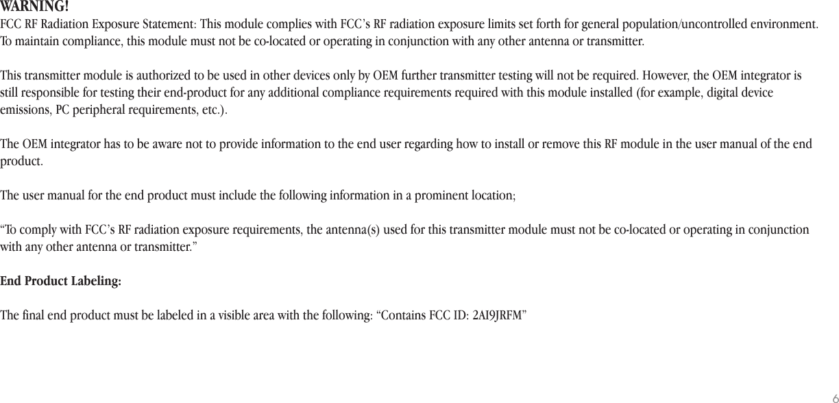 WARNING!FCC RF Radiation Exposure Statement: This module complies with FCC’s RF radiation exposure limits set forth for general population/uncontrolled environment. To maintain compliance, this module must not be co-located or operating in conjunction with any other antenna or transmitter.This transmitter module is authorized to be used in other devices only by OEM further transmitter testing will not be required. However, the OEM integrator is still responsible for testing their end-product for any additional compliance requirements required with this module installed (for example, digital device emissions, PC peripheral requirements, etc.). The OEM integrator has to be aware not to provide information to the end user regarding how to install or remove this RF module in the user manual of the end product. The user manual for the end product must include the following information in a prominent location; “To comply with FCC’s RF radiation exposure requirements, the antenna(s) used for this transmitter module must not be co-located or operating in conjunction with any other antenna or transmitter.”End Product Labeling: The final end product must be labeled in a visible area with the following: “Contains FCC ID: 2AI9JRFM” 6