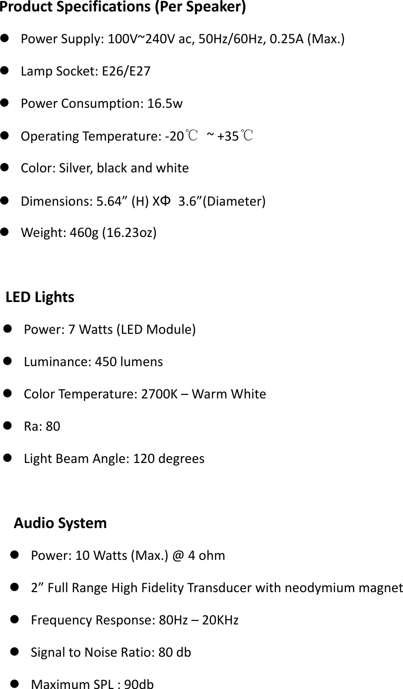 Product Specifications (Per Speaker)  Power Supply: 100V~240V ac, 50Hz/60Hz, 0.25A (Max.)  Lamp Socket: E26/E27  Power Consumption: 16.5w  Operating Temperature: -20℃ ~ +35℃  Color: Silver, black and white  Dimensions: 5.64&rdquo; (H) XФ 3.6&rdquo;(Diameter)  Weight: 460g (16.23oz)     LED Lights  Power: 7 Watts (LED Module)  Luminance: 450 lumens  Color Temperature: 2700K &ndash; Warm White  Ra: 80  Light Beam Angle: 120 degrees      Audio System    Power: 10 Watts (Max.) @ 4 ohm  2&rdquo; Full Range High Fidelity Transducer with neodymium magnet  Frequency Response: 80Hz &ndash; 20KHz  Signal to Noise Ratio: 80 db  Maximum SPL : 90db 