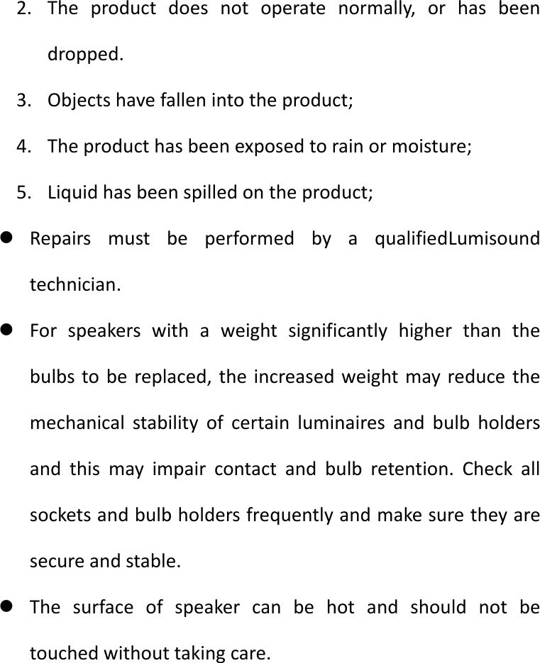 2. The product does not operate normally, or has been dropped. 3. Objects have fallen into the product; 4. The product has been exposed to rain or moisture; 5. Liquid has been spilled on the product;  Repairs must be performed by a qualifiedLumisound technician.  For speakers with a weight significantly higher than the bulbs to be replaced, the increased weight may reduce the mechanical stability of certain luminaires and bulb holders and this may impair contact and bulb retention. Check all sockets and bulb holders frequently and make sure they are secure and stable.  The surface of speaker can be hot and should not be touched without taking care.     