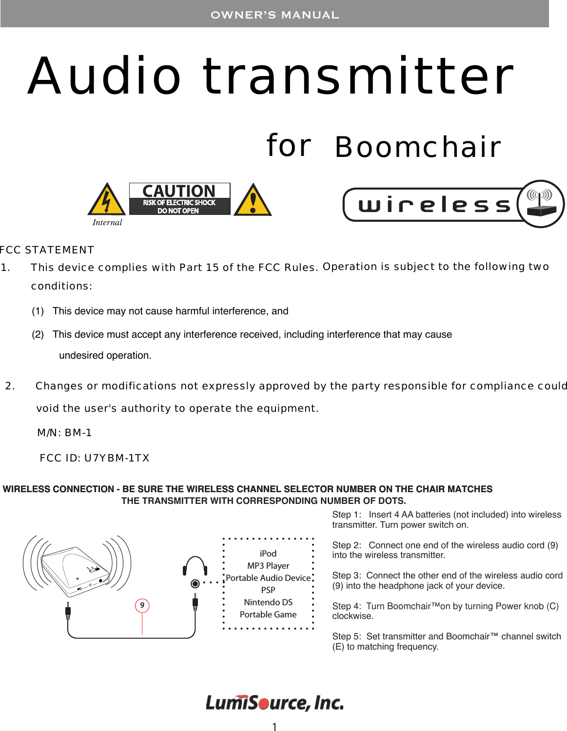 1OWNER&rsquo;S MANUALAudio transmitter #!54)/.for BoomchairFCC STATEMENT1.      This device complies with Part 15 of the FCC Rules. Operation is subject to the following two (1)   This device may not cause harmful interference, and(2)   This device must accept any interference received, including interference that may cause 2.      Changes or modifications not expressly approved by the party responsible for compliance could conditions:undesired operation.void the user's authority to operate the equipment.M/N: BM-1 FCC ID: U7YBM-1TXWIRELESS CONNECTION - BE SURE THE WIRELESS CHANNEL SELECTOR NUMBER ON THE CHAIR MATCHES 9iPodMP3 PlayerPortable Audio DevicePSPNintendo DSPortable GameStep 1:   Insert 4 AA batteries (not included) into wireless transmitter. Turn power switch on.Step 2:   Connect one end of the wireless audio cord (9) into the wireless transmitter. Step 3:  Connect the other end of the wireless audio cord (9) into the headphone jack of your device.Step 4:  Turn Boomchair&trade; on by turning Power knob (C) clockwise.Step 5:  Set transmitter and Boomchair&trade; channel switch (E) to matching frequency.THE TRANSMITTER WITH CORRESPONDING NUMBER OF DOTS.WIRELESS CONNECTION - BE SURE THE WIRELESS CHANNEL SELECTOR NUMBER ON THE CHAIR MATCHES 
