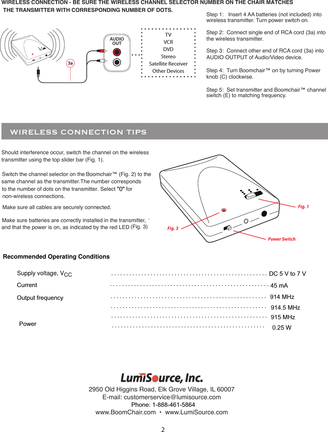 23aAUDIOOUTStep 1:   Insert 4 AA batteries (not included) into wireless transmitter. Turn power switch on. Step 2:  Connect single end of RCA cord (3a) into the wireless transmitter. Step 3:  Connect other end of RCA cord (3a) into AUDIO OUTPUT of Audio/Video device.Step 4:  Turn Boomchair&trade; on by turning Power knob (C) clockwise.Step 5:  Set transmitter and Boomchair&trade; channel switch (E) to matching frequency.TVVCRDVDStereoSatellite ReceiverOther DevicesWIRELESS CONNECTION - BE SURE THE WIRELESS CHANNEL SELECTOR NUMBER ON THE CHAIR MATCHES THE TRANSMITTER WITH CORRESPONDING NUMBER OF DOTS.Should interference occur, switch the channel on the wireless transmitter using the top slider bar (Fig. 1).Switch the channel selector on the Boomchair&trade; (Fig. 2) to the same channel as the transmitter.The number correspondsMake sure all cables are securely connected.Make sure batteries are correctly installed in the transmitter, and that the power is on, as indicated by the red LED (Fig. 3).   WIRELESS CONNECTION TIPS  Fig. 1Fig. 3Power Switchto the number of dots on the transmitter. Select       for "0"non-wireless connections.Supply voltage, VCC . . . . . . . . . . . . . . . . . . . . . . . . . . . . . . . . . . . . . . . . . . . . . . . . . . . . . . . . . . . . . . . . . . . . . . . . . . . . . . . . . . . . . . . . . . . . . . . . . . . . . . . . . . . . . . . . . . . . . . . . . . . . . . . . . . . . . . . . . . . . . . . . . . . . . . . . . . . . .. . . . . . . . . . . . . . . . . . . . . . . . . . . . . . . . . . . . . . . . . . . . . . . . . . . .. . . . . . . . . . . . . . . . . . . . . . . . . . . . . . . . . . . . . . . . . . . . . . . . . . . . . . . . . . . . . . . . . . . . . . . . . . . . . . . . . . . . . . . . . . . . . . . . . . . . . . . 2950 Old Higgins Road, Elk Grove Village, IL 60007E-mail: customerservice@lumisource.comwww.BoomChair.com  &bull;  www.LumiSource.comPhone: 1-888-461-5864DC 5 V to 7 VRecommended Operating ConditionsCurrent 45 mAOutput frequency                                                                                                                           914 MHz914.5 MHz915 MHzPower  0.25 W