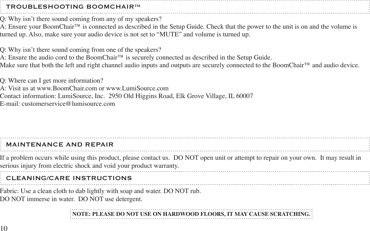  CLEANING/CARE INSTRUCTIONSFabric: Use a clean cloth to dab lightly with soap and water. DO NOT rub.DO NOT immerse in water.  DO NOT use detergent. TROUBLESHOOTING BOOMCHAIR™ If a problem occurs while using this product, please contact us.  DO NOT open unit or attempt to repair on your own.  It may result in serious injury from electric shock and void your product warranty. MAINTENANCE AND REPAIRQ: Why isn’t there sound coming from any of my speakers?A: Ensure your BoomChair™ is connected as described in the Setup Guide. Check that the power to the unit is on and the volume is turned up. Also, make sure your audio device is not set to “MUTE” and volume is turned up. Q: Why isn’t there sound coming from one of the speakers?A: Ensure the audio cord to the BoomChair™ is securely connected as described in the Setup Guide. Make sure that both the left and right channel audio inputs and outputs are securely connected to the BoomChair™ and audio device.Q: Where can I get more information?A: Visit us at www.BoomChair.com or www.LumiSource.comContact information: LumiSource, Inc.  2950 Old Higgins Road, Elk Grove Village, IL 60007E-mail: customerservice@lumisource.comNOTE: PLEASE DO NOT USE ON HARDWOOD FLOORS, IT MAY CAUSE SCRATCHING.10