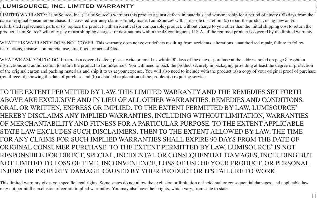 LIMITED WARRANTY: LumiSource, Inc. (“LumiSource”) warrants this product against defects in materials and workmanship for a period of ninety (90) days from the date of original consumer purchase. If a covered warranty claim is timely made, LumiSource® will, at its sole discretion: (a) repair the product, using new and/or refurbished replacement parts or (b) replace the product with an identical (or comparable) product, without charge to you other than the initial shipping cost to return the product. LumiSource® will only pay return shipping charges for destinations within the 48 continguous U.S.A., if the returned product is covered by the limited warranty.WHAT THIS WARRANTY DOES NOT COVER: This warranty does not cover defects resulting from accidents, alterations, unauthorized repair, failure to follow instructions, misuse, commercial use, re, ood, or acts of God. WHAT WE ASK YOU TO DO: If there is a covered defect, please write or email us within 90 days of the date of purchase at the address noted on page 8 to obtain instructions and authorization to return the product to LumiSource®. You will need to pack the product securely in packaging providing at least the degree of protection of the original carton and packing materials and ship it to us at your expense. You will also need to include with the product (a) a copy of your original proof of purchase (retail receipt) showing the date of purchase and (b) a detailed explanation of the problem(s) requiring service. TO THE EXTENT PERMITTED BY LAW, THIS LIMITED WARRANTY AND THE REMEDIES SET FORTH ABOVE ARE EXCLUSIVE AND IN LIEU OF ALL OTHER WARRANTIES, REMEDIES AND CONDITIONS, ORAL OR WRITTEN, EXPRESS OR IMPLIED. TO THE EXTENT PERMITTED BY LAW, LUMISOURCE® HEREBY DISCLAIMS ANY IMPLIED WARRANTIES, INCLUDING WITHOUT LIMITATION, WARRANTIES OF MERCHANTABILITY AND FITNESS FOR A PARTICULAR PURPOSE. TO THE EXTENT APPLICABLE STATE LAW EXCLUDES SUCH DISCLAIMERS, THEN TO THE EXTENT ALLOWED BY LAW, THE TIME FOR ANY CLAIMS FOR SUCH IMPLIED WARRANTIES SHALL EXPIRE 90 DAYS FROM THE DATE OF ORIGINAL CONSUMER PURCHASE. TO THE EXTENT PERMITTED BY LAW, LUMISOURCE® IS NOT RESPONSIBLE FOR DIRECT, SPECIAL, INCIDENTAL OR CONSEQUENTIAL DAMAGES, INCLUDING BUT NOT LIMITED TO LOSS OF TIME, INCONVENIENCE, LOSS OF USE OF YOUR PRODUCT, OR PERSONAL INJURY OR PROPERTY DAMAGE, CAUSED BY YOUR PRODUCT OR ITS FAILURE TO WORK. This limited warranty gives you specic legal rights. Some states do not allow the exclusion or limitation of incidental or consequential damages, and applicable law may not permit the exclusion of certain implied warranties. You may also have their rights, which vary, from state to state. LUMISOURCE, INC. LIMITED WARRANTY11