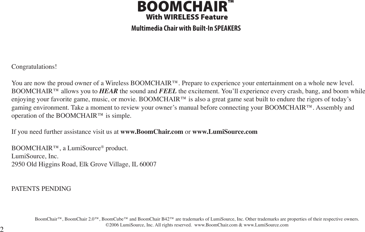 Congratulations!You are now the proud owner of a Wireless BOOMCHAIR™. Prepare to experience your entertainment on a whole new level. BOOMCHAIR™ allows you to HEAR the sound and FEEL the excitement. You’ll experience every crash, bang, and boom while enjoying your favorite game, music, or movie. BOOMCHAIR™ is also a great game seat built to endure the rigors of today’s gaming environment. Take a moment to review your owner’s manual before connecting your BOOMCHAIR™. Assembly and operation of the BOOMCHAIR™ is simple.If you need further assistance visit us at www.BoomChair.com or www.LumiSource.comBOOMCHAIR™, a LumiSource® product.LumiSource, Inc.2950 Old Higgins Road, Elk Grove Village, IL 60007PATENTS PENDING   BoomChair™, BoomChair 2.0™, BoomCube™ and BoomChair B42™ are trademarks of LumiSource, Inc. Other trademarks are properties of their respective owners. ©2006 LumiSource, Inc. All rights reserved.  www.BoomChair.com &amp; www.LumiSource.com2Multimedia Chair with Built-In SPEAKERSBOOMCHAIR™With WIRELESS Feature