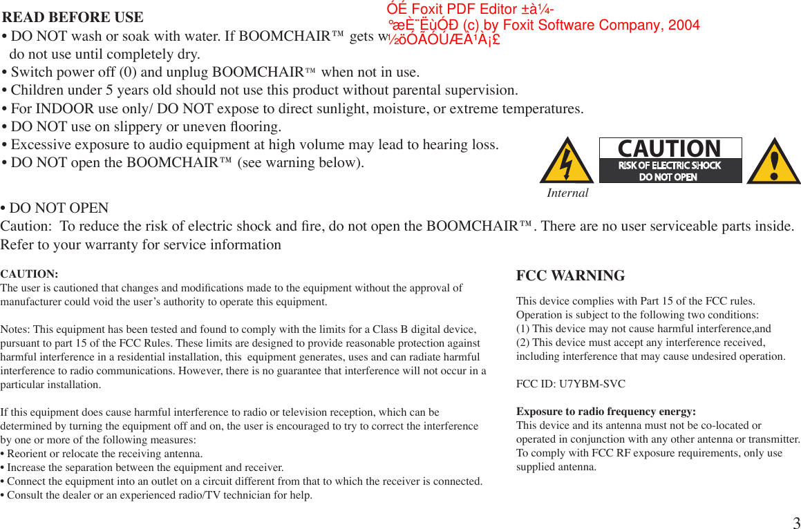 READ BEFORE USE• DO NOT wash or soak with water. If BOOMCHAIR™ gets wet, disconnect power immediately and   do not use until completely dry.• Switch power off (0) and unplug BOOMCHAIR™ when not in use.• Children under 5 years old should not use this product without parental supervision.• For INDOOR use only/ DO NOT expose to direct sunlight, moisture, or extreme temperatures.• DO NOT use on slippery or uneven ooring.• Excessive exposure to audio equipment at high volume may lead to hearing loss.• DO NOT open the BOOMCHAIR™ (see warning below).• DO NOT OPENCaution:  To reduce the risk of electric shock and re, do not open the BOOMCHAIR™. There are no user serviceable parts inside. Refer to your warranty for service informationFCC WARNINGCAUTION:The user is cautioned that changes and modications made to the equipment without the approval of manufacturer could void the user’s authority to operate this equipment.Notes: This equipment has been tested and found to comply with the limits for a Class B digital device, pursuant to part 15 of the FCC Rules. These limits are designed to provide reasonable protection against harmful interference in a residential installation, this  equipment generates, uses and can radiate harmful interference to radio communications. However, there is no guarantee that interference will not occur in a particular installation.If this equipment does cause harmful interference to radio or television reception, which can be determined by turning the equipment off and on, the user is encouraged to try to correct the interference by one or more of the following measures:• Reorient or relocate the receiving antenna.• Increase the separation between the equipment and receiver.• Connect the equipment into an outlet on a circuit different from that to which the receiver is connected.• Consult the dealer or an experienced radio/TV technician for help.3#!54)/.InternalThis device complies with Part 15 of the FCC rules. Operation is subject to the following two conditions:(1) This device may not cause harmful interference,and (2) This device must accept any interference received, including interference that may cause undesired operation.FCC ID: U7YBM-SVCExposure to radio frequency energy:This device and its antenna must not be co-located or operated in conjunction with any other antenna or transmitter. To comply with FCC RF exposure requirements, only use supplied antenna.½öÓÃÓÚÆÀ¹À¡£°æÈ¨ËùÓÐ (c) by Foxit Software Company, 2004ÓÉ Foxit PDF Editor ±à¼-