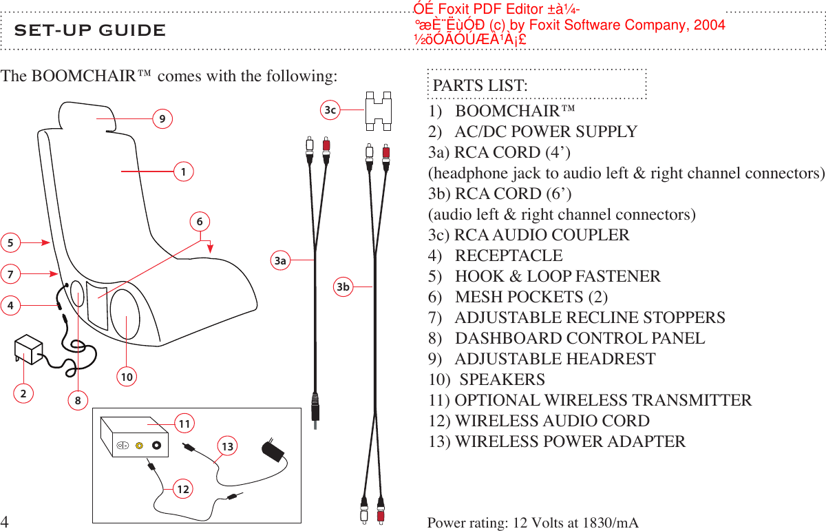 SET-UP GUIDEThe BOOMCHAIR™ comes with the following:  PARTS LIST:1)   BOOMCHAIR™ 2)   AC/DC POWER SUPPLY3a) RCA CORD (4’) (headphone jack to audio left &amp; right channel connectors)3b) RCA CORD (6’)(audio left &amp; right channel connectors)3c) RCA AUDIO COUPLER4)   RECEPTACLE5)   HOOK &amp; LOOP FASTENER6)   MESH POCKETS (2)7)   ADJUSTABLE RECLINE STOPPERS8)   DASHBOARD CONTROL PANEL9)   ADJUSTABLE HEADREST10)  SPEAKERS11) OPTIONAL WIRELESS TRANSMITTER12) WIRELESS AUDIO CORD13) WIRELESS POWER ADAPTER43b3a13c256789104131112Power rating: 12 Volts at 1830/mA½öÓÃÓÚÆÀ¹À¡£°æÈ¨ËùÓÐ (c) by Foxit Software Company, 2004ÓÉ Foxit PDF Editor ±à¼-