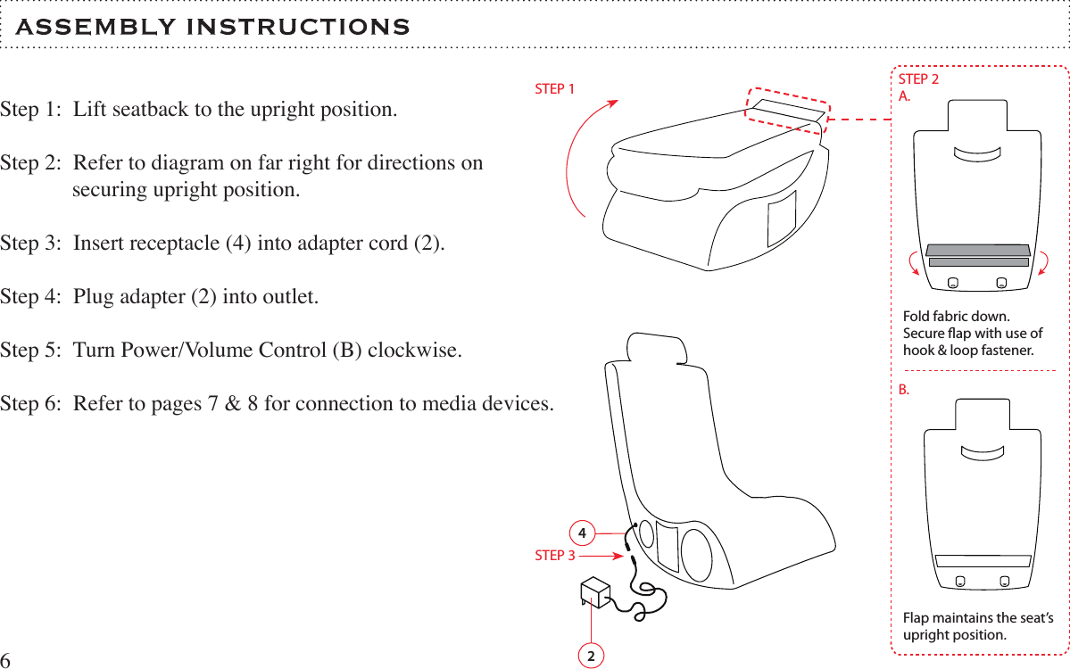 Step 1:  Lift seatback to the upright position.Step 2:  Refer to diagram on far right for directions on              securing upright position.Step 3:  Insert receptacle (4) into adapter cord (2).Step 4:  Plug adapter (2) into outlet.Step 5:  Turn Power/Volume Control (B) clockwise.  Step 6:  Refer to pages 7 &amp; 8 for connection to media devices.  64Fold fabric down.Secure ap with use of hook &amp; loop fastener.Flap maintains the seat’s upright position.STEP 2A.B.STEP 12STEP 3