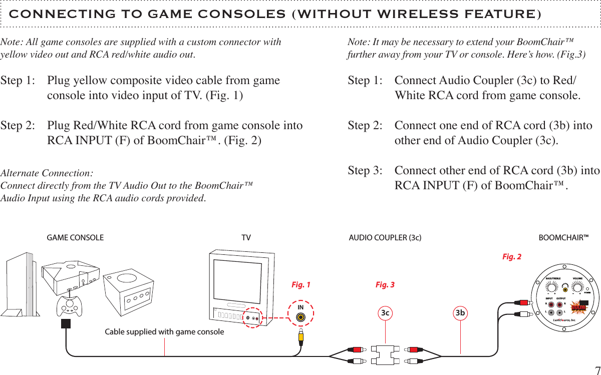 BASS/TREBLE VOLUMEPOWERINPUT OUTPUTRRLL+ + CONNECTING TO GAME CONSOLES (WITHOUT WIRELESS FEATURE)7Step 1:Step 2:Plug yellow composite video cable from game console into video input of TV. (Fig. 1)Plug Red/White RCA cord from game console into RCA INPUT (F) of BoomChair™. (Fig. 2)Step 1:Step 2:Step 3:Connect Audio Coupler (3c) to Red/White RCA cord from game console.Connect one end of RCA cord (3b) into other end of Audio Coupler (3c).Connect other end of RCA cord (3b) into RCA INPUT (F) of BoomChair™.INNote: All game consoles are supplied with a custom connector with yellow video out and RCA red/white audio out.3c 3bGAME CONSOLE TV BOOMCHAIR™ Fig. 1Fig. 2Cable supplied with game consoleFig. 3Alternate Connection:Connect directly from the TV Audio Out to the BoomChair™ Audio Input using the RCA audio cords provided.Note: It may be necessary to extend your BoomChair™  further away from your TV or console. Here’s how. (Fig.3)AUDIO COUPLER (3c)