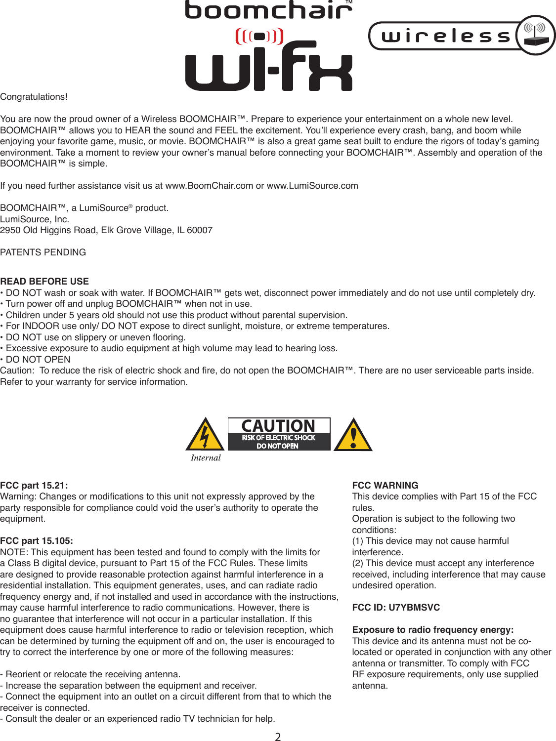 2Congratulations!You are now the proud owner of a Wireless BOOMCHAIR™. Prepare to experience your entertainment on a whole new level. BOOMCHAIR™ allows you to HEAR the sound and FEEL the excitement. You’ll experience every crash, bang, and boom while enjoying your favorite game, music, or movie. BOOMCHAIR™ is also a great game seat built to endure the rigors of today’s gaming environment. Take a moment to review your owner’s manual before connecting your BOOMCHAIR™. Assembly and operation of the BOOMCHAIR™ is simple.If you need further assistance visit us at www.BoomChair.com or www.LumiSource.comBOOMCHAIR™, a LumiSource® product.LumiSource, Inc.2950 Old Higgins Road, Elk Grove Village, IL 60007PATENTS PENDING   READ BEFORE USE• DO NOT wash or soak with water. If BOOMCHAIR™ gets wet, disconnect power immediately and do not use until completely dry.• Turn power off and unplug BOOMCHAIR™ when not in use.• Children under 5 years old should not use this product without parental supervision.• For INDOOR use only/ DO NOT expose to direct sunlight, moisture, or extreme temperatures.• DO NOT use on slippery or uneven ooring.• Excessive exposure to audio equipment at high volume may lead to hearing loss.• DO NOT OPENCaution:  To reduce the risk of electric shock and re, do not open the BOOMCHAIR™. There are no user serviceable parts inside. Refer to your warranty for service information.FCC part 15.21:Warning: Changes or modications to this unit not expressly approved by the party responsible for compliance could void the user’s authority to operate the equipment.FCC part 15.105:NOTE: This equipment has been tested and found to comply with the limits for a Class B digital device, pursuant to Part 15 of the FCC Rules. These limits are designed to provide reasonable protection against harmful interference in a residential installation. This equipment generates, uses, and can radiate radio frequency energy and, if not installed and used in accordance with the instructions, may cause harmful interference to radio communications. However, there is no guarantee that interference will not occur in a particular installation. If this equipment does cause harmful interference to radio or television reception, which can be determined by turning the equipment off and on, the user is encouraged to try to correct the interference by one or more of the following measures:- Reorient or relocate the receiving antenna.- Increase the separation between the equipment and receiver.- Connect the equipment into an outlet on a circuit different from that to which the receiver is connected.- Consult the dealer or an experienced radio TV technician for help.#!54)/.FCC WARNING This device complies with Part 15 of the FCC rules. Operation is subject to the following two conditions:(1) This device may not cause harmful interference. (2) This device must accept any interference received, including interference that may cause undesired operation.FCC ID: U7YBMSVCExposure to radio frequency energy:This device and its antenna must not be co-located or operated in conjunction with any other antenna or transmitter. To comply with FCC RF exposure requirements, only use supplied antenna.