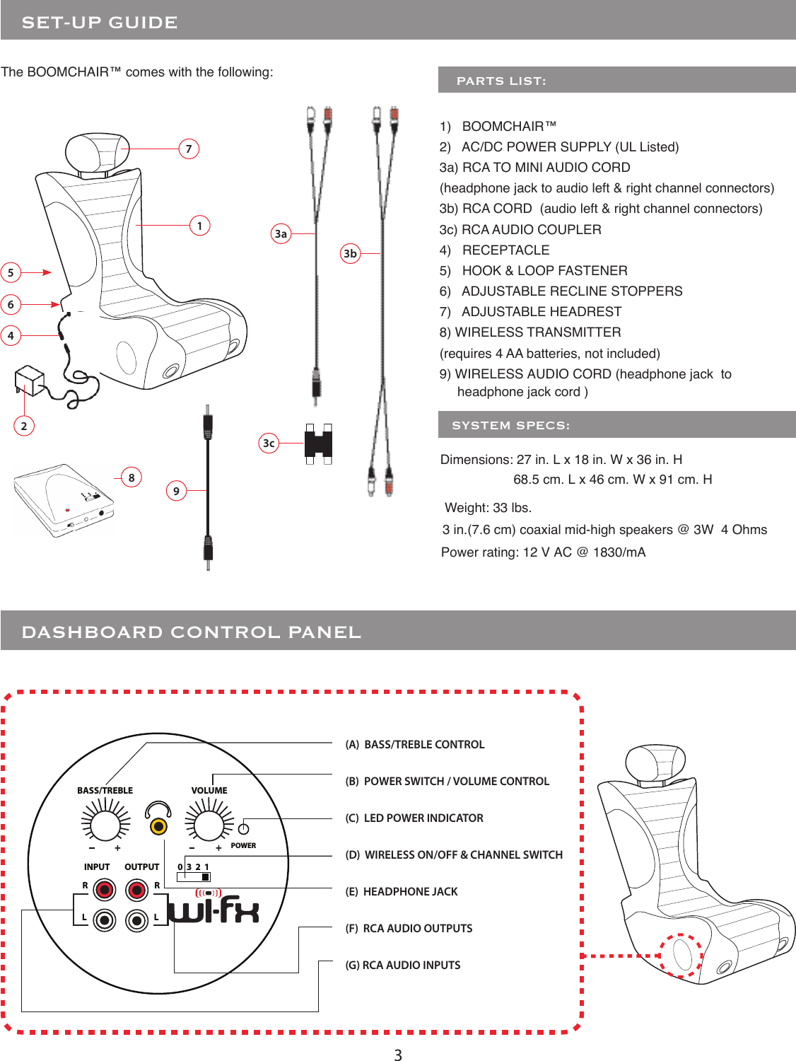 3   SET-UP GUIDEThe BOOMCHAIR™ comes with the following:     PARTS LIST:1)   BOOMCHAIR™ 2)   AC/DC POWER SUPPLY (UL Listed)3a) RCA TO MINI AUDIO CORD (headphone jack to audio left &amp; right channel connectors)3b) RCA CORD  (audio left &amp; right channel connectors)3c) RCA AUDIO COUPLER4)   RECEPTACLE5)   HOOK &amp; LOOP FASTENER6)   ADJUSTABLE RECLINE STOPPERS7)   ADJUSTABLE HEADREST8) WIRELESS TRANSMITTER(requires 4 AA batteries, not included)9) WIRELESS AUDIO CORD (headphone jack  to3b3a2563c1748   DASHBOARD CONTROL PANELPOWERINPUT OUTPUTRRLL0  3  2  1BASS/TREBLE+VOLUME+(A)  BASS/TREBLE CONTROL(B)  POWER SWITCH / VOLUME CONTROL(C)  LED POWER INDICATOR(D)  WIRELESS ON/OFF &amp; CHANNEL SWITCH(E)  HEADPHONE JACK (F)  RCA AUDIO OUTPUTS(G) RCA AUDIO INPUTS9Power rating: 12 V AC @ 1830/mADimensions: 27 in. L x 18 in. W x 36 in. H  Weight: 33 lbs. 3 in.(7.6 cm) coaxial mid-high speakers @ 3W  4 Ohms   SYSTEM SPECS:headphone jack cord )68.5 cm. L x 46 cm. W x 91 cm. H