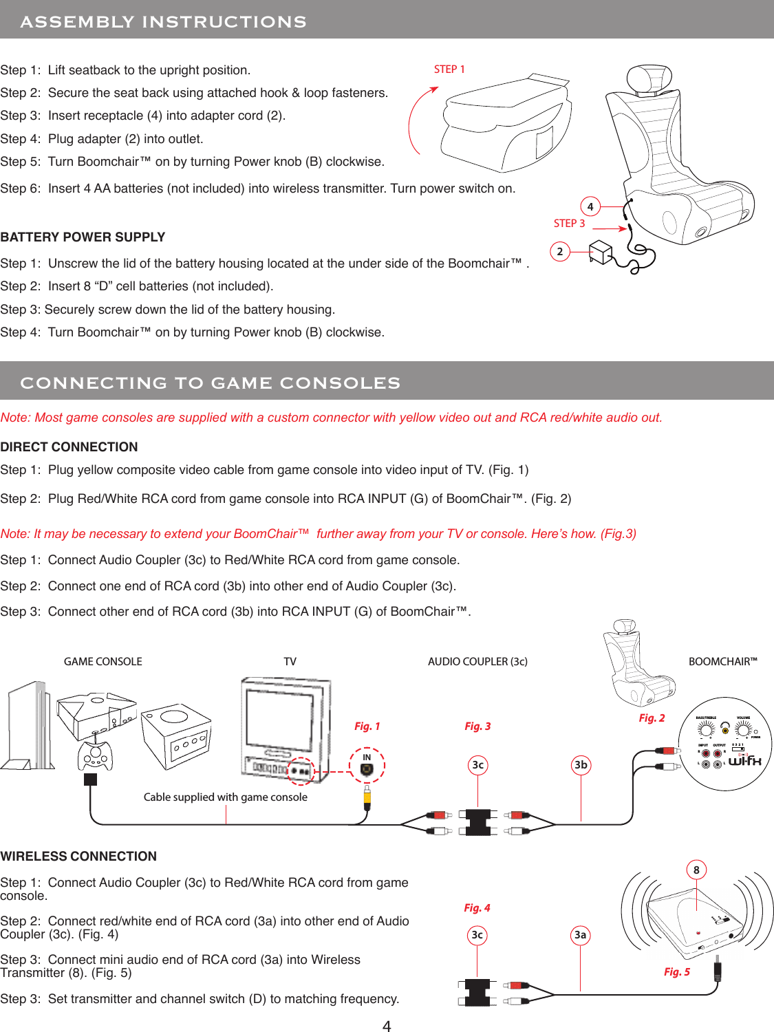 4 POWERINPUT OUTPUTRRLL0  3  2  1BASS/TREBLE+VOLUME+   CONNECTING TO GAME CONSOLESStep 1:  Plug yellow composite video cable from game console into video input of TV. (Fig. 1)Step 2:  Plug Red/White RCA cord from game console into RCA INPUT (G) of BoomChair™. (Fig. 2)Step 1:  Connect Audio Coupler (3c) to Red/White RCA cord from game console.Step 2:  Connect one end of RCA cord (3b) into other end of Audio Coupler (3c).Step 3:  Connect other end of RCA cord (3b) into RCA INPUT (G) of BoomChair™.INNote: Most game consoles are supplied with a custom connector with yellow video out and RCA red/white audio out.3c 3bGAME CONSOLE TV BOOMCHAIR™ Fig. 1 Fig. 2Cable supplied with game consoleFig. 3Note: It may be necessary to extend your BoomChair™  further away from your TV or console. Here’s how. (Fig.3)AUDIO COUPLER (3c)   ASSEMBLY INSTRUCTIONS3c 3aStep 1:  Connect Audio Coupler (3c) to Red/White RCA cord from game console.Step 2:  Connect red/white end of RCA cord (3a) into other end of Audio Coupler (3c). (Fig. 4)Step 3:  Connect mini audio end of RCA cord (3a) into Wireless Transmitter (8). (Fig. 5)Step 3:  Set transmitter and channel switch (D) to matching frequency.DIRECT CONNECTIONWIRELESS CONNECTIONFig. 4Fig. 58Step 1:  Lift seatback to the upright position.Step 2:  Secure the seat back using attached hook &amp; loop fasteners.Step 3:  Insert receptacle (4) into adapter cord (2).Step 4:  Plug adapter (2) into outlet.Step 5:  Turn Boomchair™ on by turning Power knob (B) clockwise.Step 6:  Insert 4 AA batteries (not included) into wireless transmitter. Turn power switch on.4STEP 1STEP 32Step 1:  Unscrew the lid of the battery housing located at the under side of the Boomchair™ .Step 2:  Insert 8 “D” cell batteries (not included).Step 3: Securely screw down the lid of the battery housing.Step 4:  Turn Boomchair™ on by turning Power knob (B) clockwise.BATTERY POWER SUPPLY