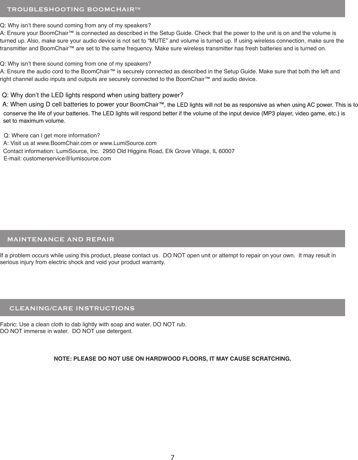 7    CLEANING/CARE INSTRUCTIONSFabric: Use a clean cloth to dab lightly with soap and water. DO NOT rub.DO NOT immerse in water.  DO NOT use detergent.If a problem occurs while using this product, please contact us.  DO NOT open unit or attempt to repair on your own.  It may result in serious injury from electric shock and void your product warranty.   MAINTENANCE AND REPAIRQ: Why isn’t there sound coming from any of my speakers?A: Ensure your BoomChair™ is connected as described in the Setup Guide. Check that the power to the unit is on and the volume is turned up. Also, make sure your audio device is not set to “MUTE” and volume is turned up. If using wireless connection, make sure the transmitter and BoomChair™ are set to the same frequency. Make sure wireless transmitter has fresh batteries and is turned on.Q: Why isn’t there sound coming from one of my speakers?A: Ensure the audio cord to the BoomChair™ is securely connected as described in the Setup Guide. Make sure that both the left and right channel audio inputs and outputs are securely connected to the BoomChair™ and audio device.Q: Where can I get more information?A: Visit us at www.BoomChair.com or www.LumiSource.comContact information: LumiSource, Inc.  2950 Old Higgins Road, Elk Grove Village, IL 60007E-mail: customerservice@lumisource.comNOTE: PLEASE DO NOT USE ON HARDWOOD FLOORS, IT MAY CAUSE SCRATCHING.   TROUBLESHOOTING BOOMCHAIR™ Q: Why don’t the LED lights respond when using battery power?A: When using D cell batteries to power your BoomChair™, the LED lights will not be as responsive as when using AC power. This is to conserve the life of your batteries. The LED lights will respond better if the volume of the input device (MP3 player, video game, etc.) is set to maximum volume.