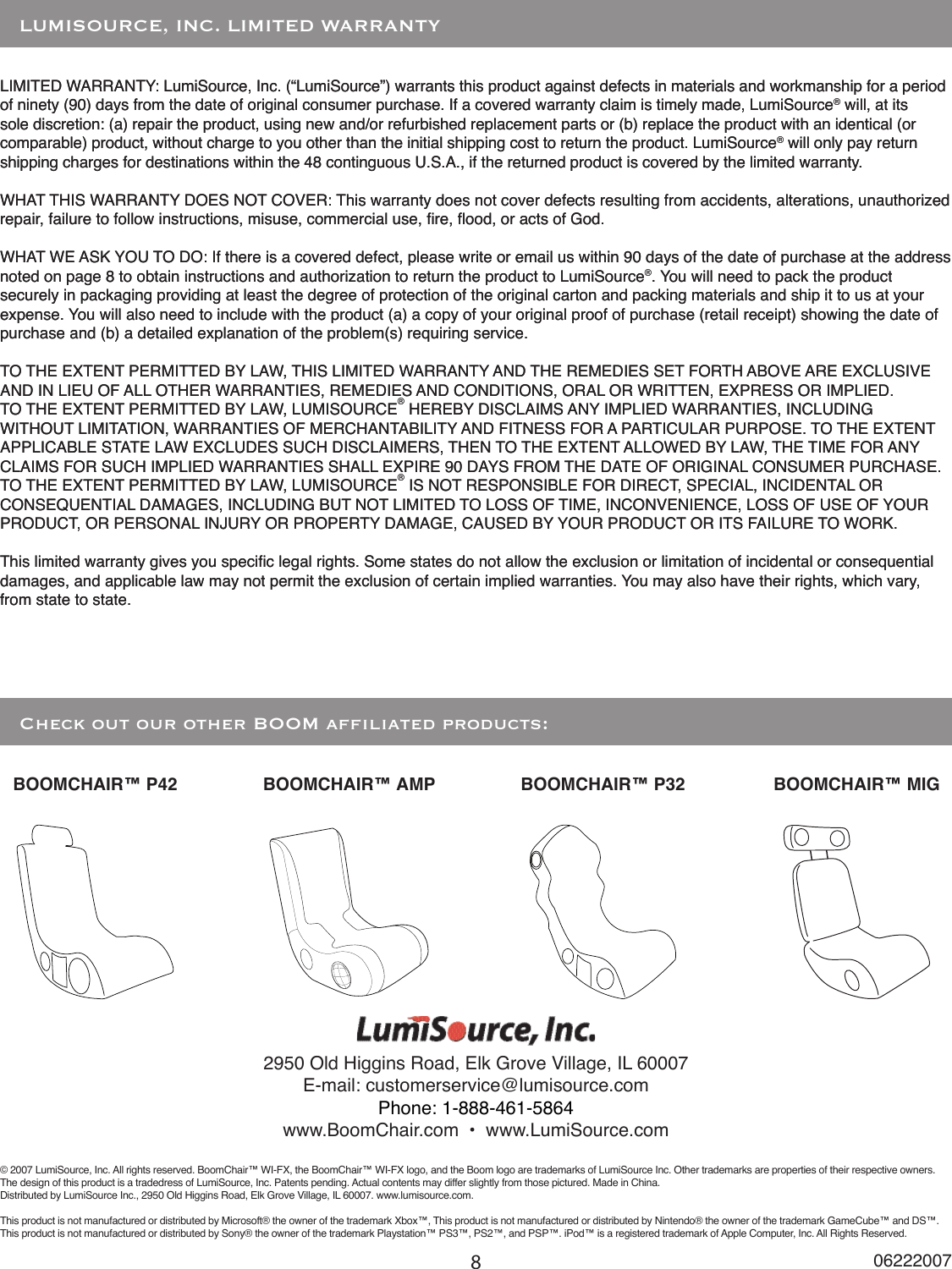 8LIMITED WARRANTY: LumiSource, Inc. (“LumiSource”) warrants this product against defects in materials and workmanship for a period of ninety (90) days from the date of original consumer purchase. If a covered warranty claim is timely made, LumiSource® will, at its sole discretion: (a) repair the product, using new and/or refurbished replacement parts or (b) replace the product with an identical (or comparable) product, without charge to you other than the initial shipping cost to return the product. LumiSource® will only pay return shipping charges for destinations within the 48 continguous U.S.A., if the returned product is covered by the limited warranty.WHAT THIS WARRANTY DOES NOT COVER: This warranty does not cover defects resulting from accidents, alterations, unauthorized repair, failure to follow instructions, misuse, commercial use, re, ood, or acts of God. WHAT WE ASK YOU TO DO: If there is a covered defect, please write or email us within 90 days of the date of purchase at the address noted on page 8 to obtain instructions and authorization to return the product to LumiSource®. You will need to pack the product securely in packaging providing at least the degree of protection of the original carton and packing materials and ship it to us at your expense. You will also need to include with the product (a) a copy of your original proof of purchase (retail receipt) showing the date of purchase and (b) a detailed explanation of the problem(s) requiring service. TO THE EXTENT PERMITTED BY LAW, THIS LIMITED WARRANTY AND THE REMEDIES SET FORTH ABOVE ARE EXCLUSIVE AND IN LIEU OF ALL OTHER WARRANTIES, REMEDIES AND CONDITIONS, ORAL OR WRITTEN, EXPRESS OR IMPLIED. TO THE EXTENT PERMITTED BY LAW, LUMISOURCE® HEREBY DISCLAIMS ANY IMPLIED WARRANTIES, INCLUDING WITHOUT LIMITATION, WARRANTIES OF MERCHANTABILITY AND FITNESS FOR A PARTICULAR PURPOSE. TO THE EXTENT APPLICABLE STATE LAW EXCLUDES SUCH DISCLAIMERS, THEN TO THE EXTENT ALLOWED BY LAW, THE TIME FOR ANY CLAIMS FOR SUCH IMPLIED WARRANTIES SHALL EXPIRE 90 DAYS FROM THE DATE OF ORIGINAL CONSUMER PURCHASE. TO THE EXTENT PERMITTED BY LAW, LUMISOURCE® IS NOT RESPONSIBLE FOR DIRECT, SPECIAL, INCIDENTAL OR CONSEQUENTIAL DAMAGES, INCLUDING BUT NOT LIMITED TO LOSS OF TIME, INCONVENIENCE, LOSS OF USE OF YOUR PRODUCT, OR PERSONAL INJURY OR PROPERTY DAMAGE, CAUSED BY YOUR PRODUCT OR ITS FAILURE TO WORK. This limited warranty gives you specic legal rights. Some states do not allow the exclusion or limitation of incidental or consequential damages, and applicable law may not permit the exclusion of certain implied warranties. You may also have their rights, which vary, from state to state.    LUMISOURCE, INC. LIMITED WARRANTY   Check out our other BOOM afliated products:06222007BOOMCHAIR™ P32BOOMCHAIR™ P42 BOOMCHAIR™ MIGBOOMCHAIR™ AMPLIMITED WARRANTY: LumiSource, Inc. (“LumiSource”) warrants this product against defects in materials and workmanship for a period of ninety (90) days from the date of original consumer purchase. If a covered warranty claim is timely made, LumiSource® will, at its sole discretion: (a) repair the product, using new and/or refurbished replacement parts or (b) replace the product with an identical (or comparable) product, without charge to you other than the initial shipping cost to return the product. LumiSource® will only pay return shipping charges for destinations within the 48 continguous U.S.A., if the returned product is covered by the limited warranty.WHAT THIS WARRANTY DOES NOT COVER: This warranty does not cover defects resulting from accidents, alterations, unauthorized repair, failure to follow instructions, misuse, commercial use, re, ood, or acts of God. WHAT WE ASK YOU TO DO: If there is a covered defect, please write or email us within 90 days of the date of purchase at the address noted on page 8 to obtain instructions and authorization to return the product to LumiSource®. You will need to pack the product securely in packaging providing at least the degree of protection of the original carton and packing materials and ship it to us at your expense. You will also need to include with the product (a) a copy of your original proof of purchase (retail receipt) showing the date of purchase and (b) a detailed explanation of the problem(s) requiring service. TO THE EXTENT PERMITTED BY LAW, THIS LIMITED WARRANTY AND THE REMEDIES SET FORTH ABOVE ARE EXCLUSIVE AND IN LIEU OF ALL OTHER WARRANTIES, REMEDIES AND CONDITIONS, ORAL OR WRITTEN, EXPRESS OR IMPLIED. TO THE EXTENT PERMITTED BY LAW, LUMISOURCE® HEREBY DISCLAIMS ANY IMPLIED WARRANTIES, INCLUDING WITHOUT LIMITATION, WARRANTIES OF MERCHANTABILITY AND FITNESS FOR A PARTICULAR PURPOSE. TO THE EXTENT APPLICABLE STATE LAW EXCLUDES SUCH DISCLAIMERS, THEN TO THE EXTENT ALLOWED BY LAW, THE TIME FOR ANY CLAIMS FOR SUCH IMPLIED WARRANTIES SHALL EXPIRE 90 DAYS FROM THE DATE OF ORIGINAL CONSUMER PURCHASE. TO THE EXTENT PERMITTED BY LAW, LUMISOURCE® IS NOT RESPONSIBLE FOR DIRECT, SPECIAL, INCIDENTAL OR CONSEQUENTIAL DAMAGES, INCLUDING BUT NOT LIMITED TO LOSS OF TIME, INCONVENIENCE, LOSS OF USE OF YOUR PRODUCT, OR PERSONAL INJURY OR PROPERTY DAMAGE, CAUSED BY YOUR PRODUCT OR ITS FAILURE TO WORK. This limited warranty gives you specic legal rights. Some states do not allow the exclusion or limitation of incidental or consequential damages, and applicable law may not permit the exclusion of certain implied warranties. You may also have their rights, which vary, from state to state. 2950 Old Higgins Road, Elk Grove Village, IL 60007E-mail: customerservice@lumisource.comwww.BoomChair.com  •  www.LumiSource.com© 2007 LumiSource, Inc. All rights reserved. BoomChair™ WI-FX, the BoomChair™ WI-FX logo, and the Boom logo are trademarks of LumiSource Inc. Other trademarks are properties of their respective owners.The design of this product is a tradedress of LumiSource, Inc. Patents pending. Actual contents may differ slightly from those pictured. Made in China.Distributed by LumiSource Inc., 2950 Old Higgins Road, Elk Grove Village, IL 60007. www.lumisource.com.This product is not manufactured or distributed by Microsoft® the owner of the trademark Xbox™, This product is not manufactured or distributed by Nintendo® the owner of the trademark GameCube™ and DS™.This product is not manufactured or distributed by Sony® the owner of the trademark Playstation™ PS3™, PS2™, and PSP™. iPod™ is a registered trademark of Apple Computer, Inc. All Rights Reserved.Phone: 1-888-461-5864