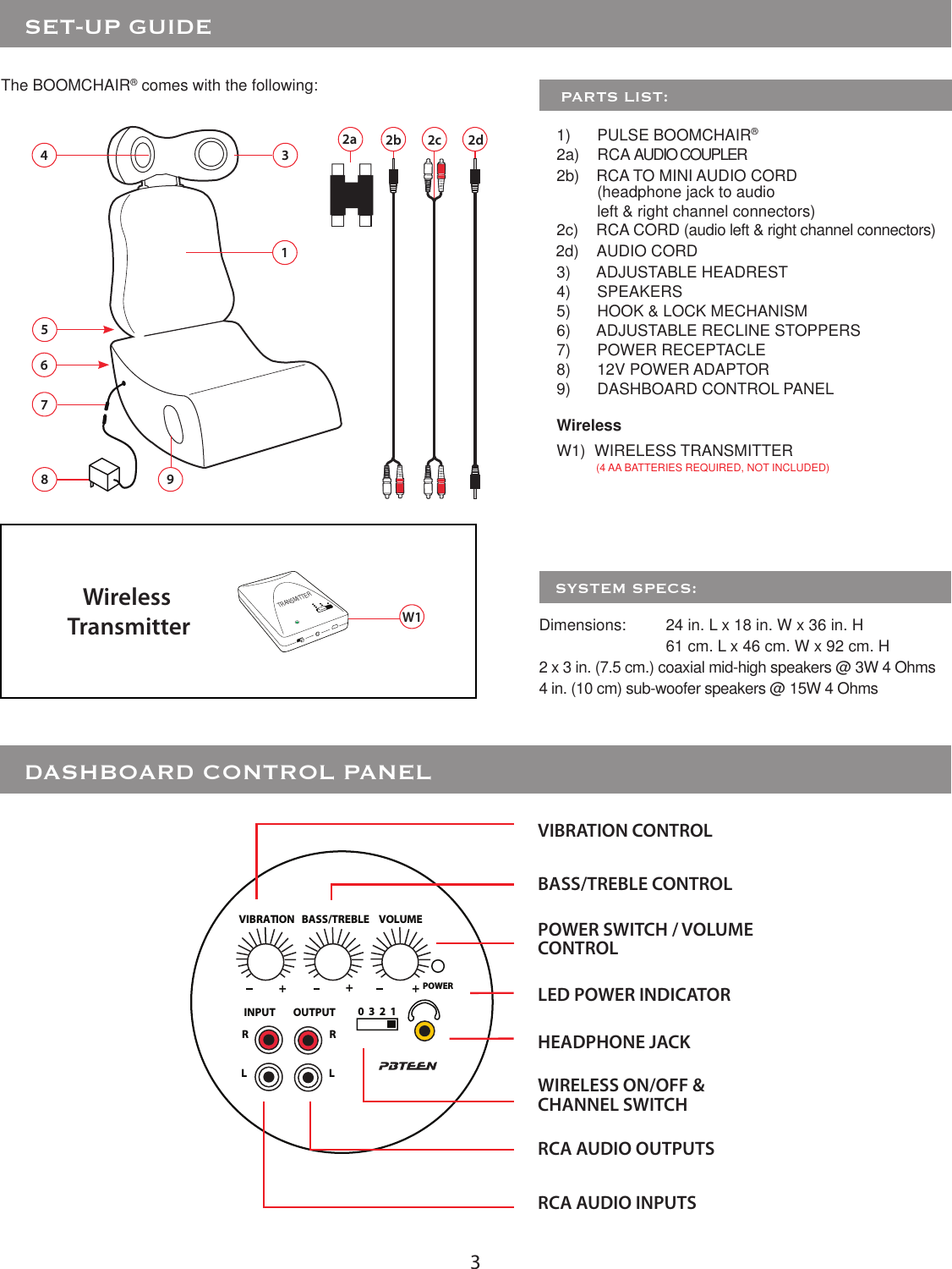 31The BOOMCHAIR® comes with the following:     PARTS LIST:1)      PULSE BOOMCHAIR®2b)    RCA TO MINI AUDIO CORD 2c)    RCA CORD (audio left &amp; right channel connectors)3)      ADJUSTABLE HEADREST4)      SPEAKERS5)      HOOK &amp; LOCK MECHANISM6)      ADJUSTABLE RECLINE STOPPERS7)      POWER RECEPTACLE8)      12V POWER ADAPTOR9)      DASHBOARD CONTROL PANELWireless W1)  WIRELESS TRANSMITTER         (4 AA BATTERIES REQUIRED, NOT INCLUDED)53Dimensions:  24 in. L x 18 in. W x 36 in. H    61 cm. L x 46 cm. W x 92 cm. H2 x 3 in. (7.5 cm.) coaxial mid-high speakers @ 3W 4 Ohms 4 in. (10 cm) sub-woofer speakers @ 15W 4 Ohms   SYSTEM SPECS:879Wireless TransmitterTRANSMITTERW146   SET-UP GUIDE   DASHBOARD CONTROL PANEL2a 2b 2cPOWERINPUT OUTPUTRRLL0  3  2  1VIBRATION BASS/TREBLE VOLUME+++RCA AUDIO INPUTSVIBRATION CONTROLBASS/TREBLE CONTROLPOWER SWITCH / VOLUME CONTROLLED POWER INDICATORWIRELESS ON/OFF &amp;CHANNEL SWITCHHEADPHONE JACKRCA AUDIO OUTPUTS2d(headphone jack to audio left &amp; right channel connectors)2a)    RCA AUDIO COUPLER2d)    AUDIO CORD