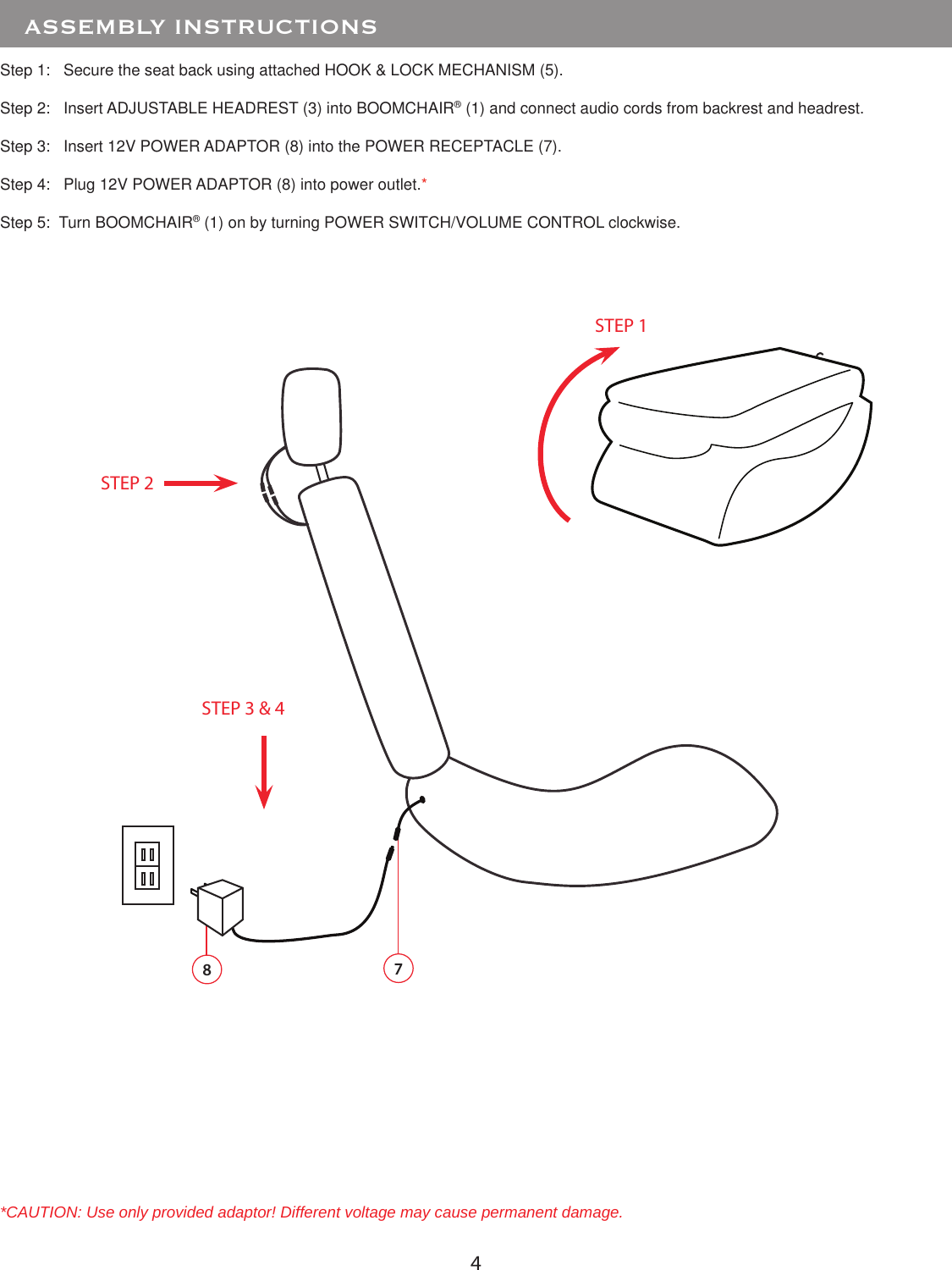 4Step 1:   Secure the seat back using attached HOOK &amp; LOCK MECHANISM (5).Step 2:   Insert ADJUSTABLE HEADREST (3) into BOOMCHAIR® (1) and connect audio cords from backrest and headrest. Step 3:   Insert 12V POWER ADAPTOR (8) into the POWER RECEPTACLE (7).Step 4:   Plug 12V POWER ADAPTOR (8) into power outlet.*Step 5:  Turn BOOMCHAIR® (1) on by turning POWER SWITCH/VOLUME CONTROL clockwise.   ASSEMBLY INSTRUCTIONS*CAUTION: Use only provided adaptor! Different voltage may cause permanent damage. 8STEP 2STEP 3 &amp; 47STEP 1