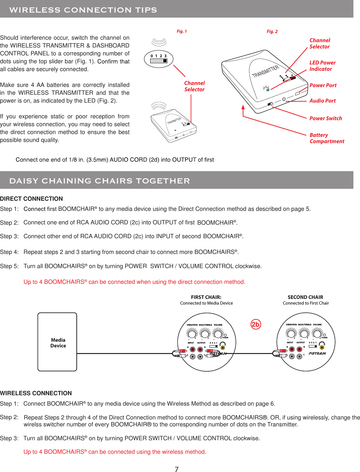 7   DAISY CHAINING CHAIRS TOGETHER  Step 1:   BOOMCHAIR® to any media device using the Direct Connection method as described on page 5. Step 2:  BOOMCHAIR®.Step 3:   Connect other end of RCA AUDIO CORD (2c) into INPUT of second BOOMCHAIR®.Step 4:  Repeat steps 2 and 3 starting from second chair to connect more BOOMCHAIRS®.Step 5:  Turn all BOOMCHAIRS® on by turning POWER  SWITCH / VOLUME CONTROL clockwise. Up to 4 BOOMCHAIRS® can be connected when using the direct connection method.WIRELESS CONNECTIONDIRECT CONNECTIONStep 1:   Connect BOOMCHAIR® to any media device using the Wireless Method as described on page 6.Step 2:  Step 3:   Turn all BOOMCHAIRS® on by turning POWER SWITCH / VOLUME CONTROL clockwise.  Up to 4 BOOMCHAIRS® can be connected using the wireless method.SECOND CHAIR Connected to First ChairFIRST CHAIR:  Connected to Media Device2bTRANSMITTERTRANSMITTERShould interference occur, switch the channel on the WIRELESS TRANSMITTER &amp; DASHBOARD CONTROL PANEL to a corresponding number of dots using the top slider bar (Fig. 1).all cables are securely connected.Make  sure  4 AA batteries are correctly installed in  the  WIRELESS  TRANSMITTER  and  that  the power is on, as indicated by the LED (Fig. 2).If  you  experience  static  or  poor  reception  from your wireless connection, you may need to select the direct connection method to ensure the best possible sound quality.    WIRELESS CONNECTION TIPS  Fig. 2Power SwitchChannel SelectorLED Power IndicatorFig. 1Channel Selector Power PortAudio PortBattery Compartment0 1 2 3POWERINPUT OUTPUTRRLL0  3  2  1VIBRATION BASS/TREBLE VOLUME+++POWERINPUT OUTPUTRRLL0  3  2  1VIBRATION BASS/TREBLE VOLUME+++Media DeviceConnect one end of RCA AUDIO CORD (2c) into OUTPUT of firstRepeat Steps 2 through 4 of the Direct Connection method to connect more BOOMCHAIRS®. OR, if using wirelessly, change thewirelss switcher number of every BOOMCHAIR® to the corresponding number of dots on the Transmitter.