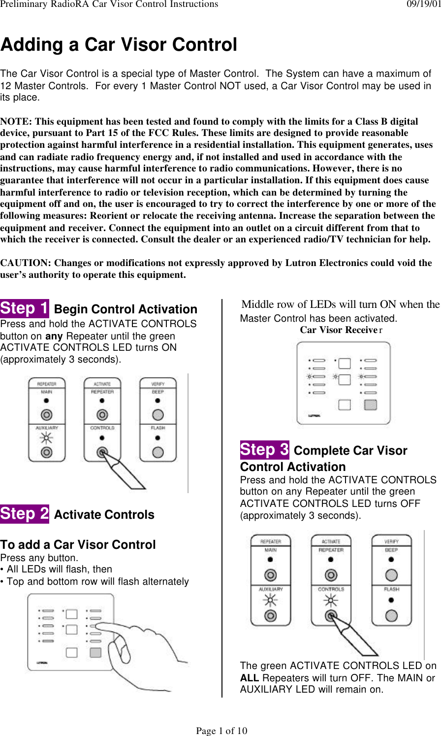 Preliminary RadioRA Car Visor Control Instructions  09/19/01Page 1 of 10Adding a Car Visor ControlThe Car Visor Control is a special type of Master Control.  The System can have a maximum of12 Master Controls.  For every 1 Master Control NOT used, a Car Visor Control may be used inits place.NOTE: This equipment has been tested and found to comply with the limits for a Class B digitaldevice, pursuant to Part 15 of the FCC Rules. These limits are designed to provide reasonableprotection against harmful interference in a residential installation. This equipment generates, usesand can radiate radio frequency energy and, if not installed and used in accordance with theinstructions, may cause harmful interference to radio communications. However, there is noguarantee that interference will not occur in a particular installation. If this equipment does causeharmful interference to radio or television reception, which can be determined by turning theequipment off and on, the user is encouraged to try to correct the interference by one or more of thefollowing measures: Reorient or relocate the receiving antenna. Increase the separation between theequipment and receiver. Connect the equipment into an outlet on a circuit different from that towhich the receiver is connected. Consult the dealer or an experienced radio/TV technician for help.CAUTION: Changes or modifications not expressly approved by Lutron Electronics could void theuser’s authority to operate this equipment.Step 1 Begin Control ActivationPress and hold the ACTIVATE CONTROLSbutton on any Repeater until the greenACTIVATE CONTROLS LED turns ON(approximately 3 seconds).Step 2 Activate ControlsTo add a Car Visor ControlPress any button.• All LEDs will flash, then• Top and bottom row will flash alternatelyMiddle row of LEDs will turn ON when theMaster Control has been activated.Car Visor ReceiverStep 3 Complete Car VisorControl ActivationPress and hold the ACTIVATE CONTROLSbutton on any Repeater until the greenACTIVATE CONTROLS LED turns OFF(approximately 3 seconds).The green ACTIVATE CONTROLS LED onALL Repeaters will turn OFF. The MAIN orAUXILIARY LED will remain on.