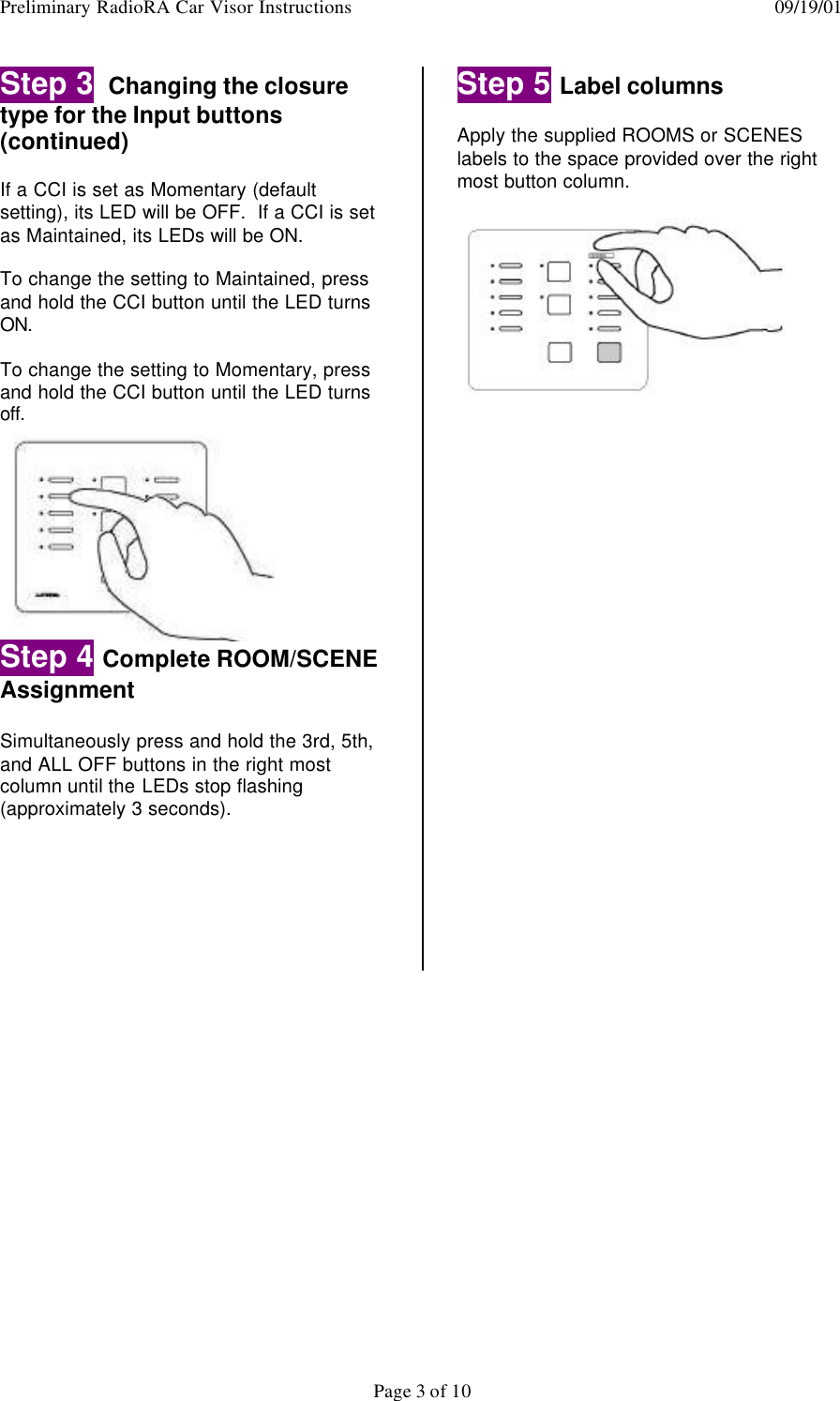 Preliminary RadioRA Car Visor Instructions  09/19/01Page 3 of 10Step 3  Changing the closuretype for the Input buttons(continued)If a CCI is set as Momentary (defaultsetting), its LED will be OFF.  If a CCI is setas Maintained, its LEDs will be ON.To change the setting to Maintained, pressand hold the CCI button until the LED turnsON.To change the setting to Momentary, pressand hold the CCI button until the LED turnsoff.Step 4 Complete ROOM/SCENEAssignmentSimultaneously press and hold the 3rd, 5th,and ALL OFF buttons in the right mostcolumn until the LEDs stop flashing(approximately 3 seconds).Step 5 Label columnsApply the supplied ROOMS or SCENESlabels to the space provided over the rightmost button column.