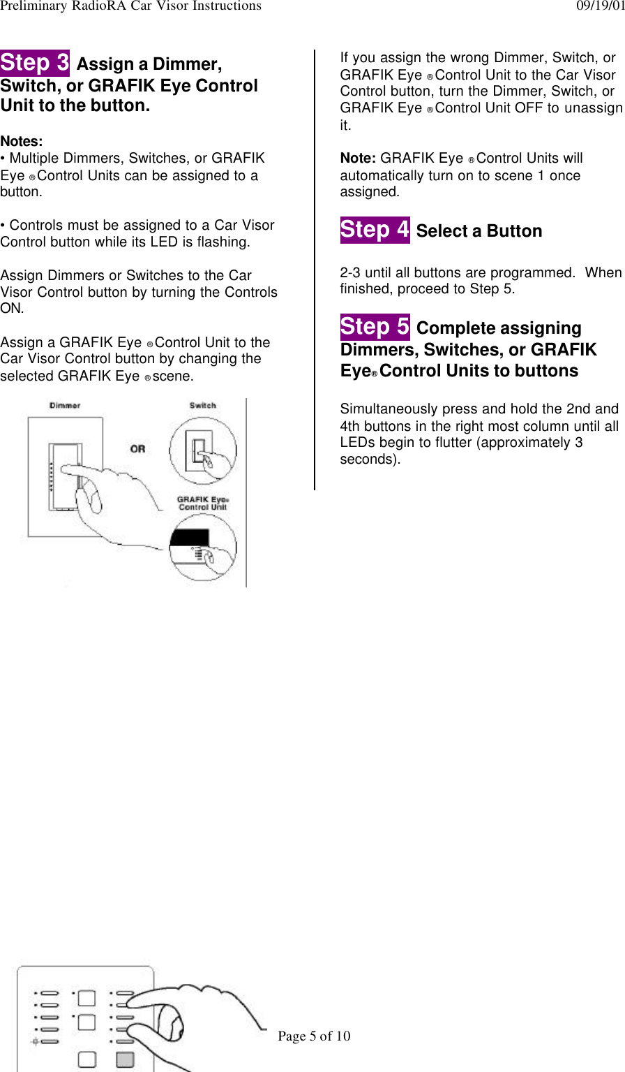 Preliminary RadioRA Car Visor Instructions  09/19/01Page 5 of 10Step 3 Assign a Dimmer,Switch, or GRAFIK Eye ControlUnit to the button.Notes:• Multiple Dimmers, Switches, or GRAFIKEye ® Control Units can be assigned to abutton.• Controls must be assigned to a Car VisorControl button while its LED is flashing.Assign Dimmers or Switches to the CarVisor Control button by turning the ControlsON.Assign a GRAFIK Eye ® Control Unit to theCar Visor Control button by changing theselected GRAFIK Eye ® scene.If you assign the wrong Dimmer, Switch, orGRAFIK Eye ® Control Unit to the Car VisorControl button, turn the Dimmer, Switch, orGRAFIK Eye ® Control Unit OFF to unassignit.Note: GRAFIK Eye ® Control Units willautomatically turn on to scene 1 onceassigned.Step 4 Select a Button2-3 until all buttons are programmed.  Whenfinished, proceed to Step 5.Step 5 Complete assigningDimmers, Switches, or GRAFIKEye® Control Units to buttonsSimultaneously press and hold the 2nd and4th buttons in the right most column until allLEDs begin to flutter (approximately 3seconds).