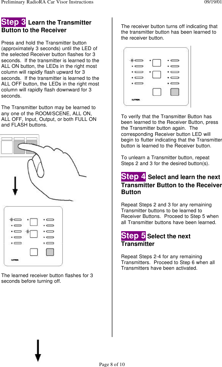 Preliminary RadioRA Car Visor Instructions  09/19/01Page 8 of 10Step 3 Learn the TransmitterButton to the ReceiverPress and hold the Transmitter button(approximately 3 seconds) until the LED ofthe selected Receiver button flashes for 3seconds.  If the transmitter is learned to theALL ON button, the LEDs in the right mostcolumn will rapidly flash upward for 3seconds.  If the transmitter is learned to theALL OFF button, the LEDs in the right mostcolumn will rapidly flash downward for 3seconds.The Transmitter button may be learned toany one of the ROOM/SCENE, ALL ON,ALL OFF, Input, Output, or both FULL ONand FLASH buttons.The learned receiver button flashes for 3seconds before turning off.The receiver button turns off indicating thatthe transmitter button has been learned tothe receiver button.To verify that the Transmitter Button hasbeen learned to the Receiver Button, pressthe Transmitter button again.  Thecorresponding Receiver button LED willbegin to flutter indicating that the Transmitterbutton is learned to the Receiver button.To unlearn a Transmitter button, repeatSteps 2 and 3 for the desired button(s).Step 4 Select and learn the nextTransmitter Button to the ReceiverButtonRepeat Steps 2 and 3 for any remainingTransmitter buttons to be learned toReceiver Buttons.  Proceed to Step 5 whenall Transmitter buttons have been learned.Step 5 Select the nextTransmitterRepeat Steps 2-4 for any remainingTransmitters.  Proceed to Step 6 when allTransmitters have been activated.