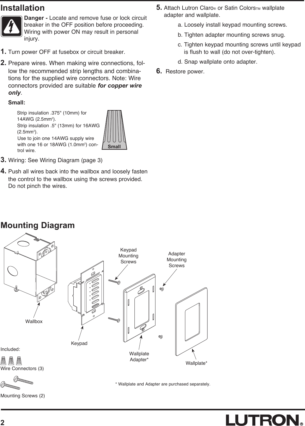 Mounting DiagramWallboxWallplateAdapter* Wallplate*KeypadMountingScrewsKeypadAdapterMountingScrews2* Wallplate and Adapter are purchased separately.1. Turn power OFF at fusebox or circuit breaker.2. Prepare wires. When making wire connections, fol-low the recommended strip lengths and combina-tions for the supplied wire connectors. Note: Wireconnectors provided are suitable for copper wireonly. Small: Strip insulation .375&quot; (10mm) for14AWG (2.5mm2). Strip insulation .5&quot; (13mm) for 16AWG(2.5mm2).Use to join one 14AWG supply wirewith one 16 or 18AWG (1.0mm2) con-trol wire.3. Wiring: See Wiring Diagram (page 3)4. Push all wires back into the wallbox and loosely fastenthe control to the wallbox using the screws provided.Do not pinch the wires.5. Attach Lutron Claro®or Satin ColorsTM wallplateadapter and wallplate. a. Loosely install keypad mounting screws.b. Tighten adapter mounting screws snug.c. Tighten keypad mounting screws until keypadis flush to wall (do not over-tighten).d. Snap wallplate onto adapter.6. Restore power.Included:Wire Connectors (3)Mounting Screws (2)InstallationDanger - Locate and remove fuse or lock circuitbreaker in the OFF position before proceeding.Wiring with power ON may result in personalinjury.Small
