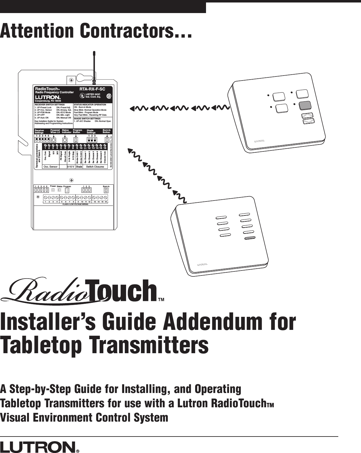 Attention Contractors...Installer’s Guide Addendum forTabletop TransmittersA Step-by-Step Guide for Installing, and Operating Tabletop Transmitters for use with a Lutron RadioTouchTMVisual Environment Control System1234 5678 9101112 13141516CLASS 2 LOW VOLTAGE WIRING12345 Power Status Program Burn-In123Sivoia Cntrl 1Sivoia Cntrl 2RTA-RX-F-SCRadio Frequency Controller LISTED 243CInd. Cont. Eq.Coopersburg, PA 18036STATUS INDICATOR OPERATIONON - Burn-in ModeSlow Blink -Normal Operation ModeFast Blink - Program ModeVery Fast Blink - Receiving RF DataRadioTouch1234567891011 12 13 14 15 16Occ. ComSignal15V24VCircuit ComSw Closure 1Sw Closure 2Sw Closure 3Sw Closure 4Sw Closure 5Closure Com0-10 Purple0-10 GrayReceiverSettingsTerminal connectionsare Class 2.TMOcc. Sensor 0-10 V Shade Swit c h  C losures12345PoweredWhen LitStatusIndicatorProgramButtonBurn-inButtonRECEIVER SWITCH SETTINGS1. UP-Preset Lock DN.-Preset Adj.2. UP-Occ. Sensor DN.-Emerg. Set.3. UP-FDB Mode DN.-ECO Mode4. UP-OFF DN.-Min. Light5. UP-Auto ON DN.-Manual ONSee Installers Guide for SystemAddressing and Programming Instructions®123ShadeSettingsSHADE SWITCH SETTINGS1. UP-A/C Shades DN.-Normal Oper.PS Signal© 2000-2002 Lutron Electronics Co., Inc.