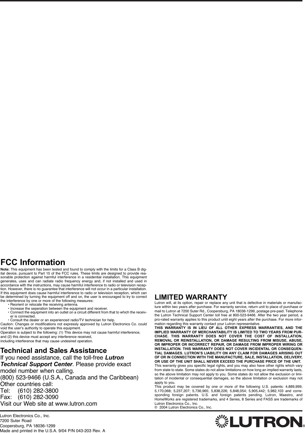 Lutron Electronics Co., Inc. 7200 Suter RoadCoopersburg, PA 18036-1299Made and printed in the U.S.A. 9/04 P/N 043-203 Rev. ALIMITED WARRANTYLutron will, at its option, repair or replace any unit that is defective in materials or manufac-ture within two years after purchase. For warranty service, return unit to place of purchase ormail to Lutron at 7200 Suter Rd., Coopersburg, PA 18036-1299, postage pre-paid. Telephonethe Lutron Technical Support Center toll free at 800-523-9466. After the two year period, apro-rated warranty applies to this product until eight years after the purchase. For more infor-mation regarding this warranty contact your Lutron representative.THIS WARRANTY IS IN LIEU OF ALL OTHER EXPRESS WARRANTIES, AND THEIMPLIED WARRANTY OF MERCHANTABILITY IS LIMITED TO TWO YEARS FROM PUR-CHASE. THIS WARRANTY DOES NOT COVER THE COST OF INSTALLATION,REMOVAL OR REINSTALLATION, OR DAMAGE RESULTING FROM MISUSE, ABUSE,OR IMPROPER OR INCORRECT REPAIR, OR DAMAGE FROM IMPROPER WIRING ORINSTALLATION. THIS WARRANTY DOES NOT COVER INCIDENTAL OR CONSEQUEN-TIAL DAMAGES. LUTRON’S LIABILITY ON ANY CLAIM FOR DAMAGES ARISING OUTOF OR IN CONNECTION WITH THE MANUFACTURE, SALE, INSTALLATION, DELIVERY,OR USE OF THE UNIT SHALL NEVER EXCEED THE PURCHASE PRICE OF THE UNIT.This warranty gives you specific legal rights, and you may also have other rights which varyfrom state to state. Some states do not allow limitations on how long an implied warranty lasts,so the above limitation may not apply to you. Some states do not allow the exclusion or limi-tation of incidental or consequential damages, so the above limitation or exclusion may notapply to you. This product may be covered by one or more of the following U.S. patents: 4,889,999;5,170,068; 5,237,207; 5,736,965; 5,838,226; 5,848,054; 5,905,442; 5,982,103 and corre-sponding foreign patents. U.S. and foreign patents pending. Lutron, Maestro, andHomeWorks are registered trademarks, and 4 Series, 8 Series and FASS are trademarks ofLutron Electronics Co., Inc.©  2004 Lutron Electronics Co., Inc.Technical and Sales AssistanceIf you need assistance, call the toll-free LutronTechnical Support Center. Please provide exactmodel number when calling.(800) 523-9466 (U.S.A., Canada and the Caribbean)Other countries call:Tel:    (610) 282-3800Fax: (610) 282-3090Visit our Web site at www.lutron.comFCC InformationNote: This equipment has been tested and found to comply with the limits for a Class B dig-ital device, pursuant to Part 15 of the FCC rules. These limits are designed to provide rea-sonable protection against harmful interference in a residential installation. This equipmentgenerates, uses and can radiate radio frequency energy and, if not installed and used inaccordance with the instructions, may cause harmful interference to radio or television recep-tion. However, there is no guarantee that interference will not occur in a particular installation.If this equipment does cause harmful interference to radio or television reception, which canbe determined by turning the equipment off and on, the user is encouraged to try to correctthe interference by one or more of the following measures: • Reorient or relocate the receiving antenna.• Increase the seperation between the equipment and receiver.• Connect the equipment into an outlet on a circuit different from that to which the receiv-er is connected.• Consult the dealer or an experienced radio/TV technician for help.Caution: Changes or modifications not expressly approved by Lutron Electronics Co. couldvoid the user’s authority to operate this equipment.Operation is subject to the following: (1) This device may not cause harmful interference,and (2) this device must accept any interference received, including interference that may cause undesired operation.