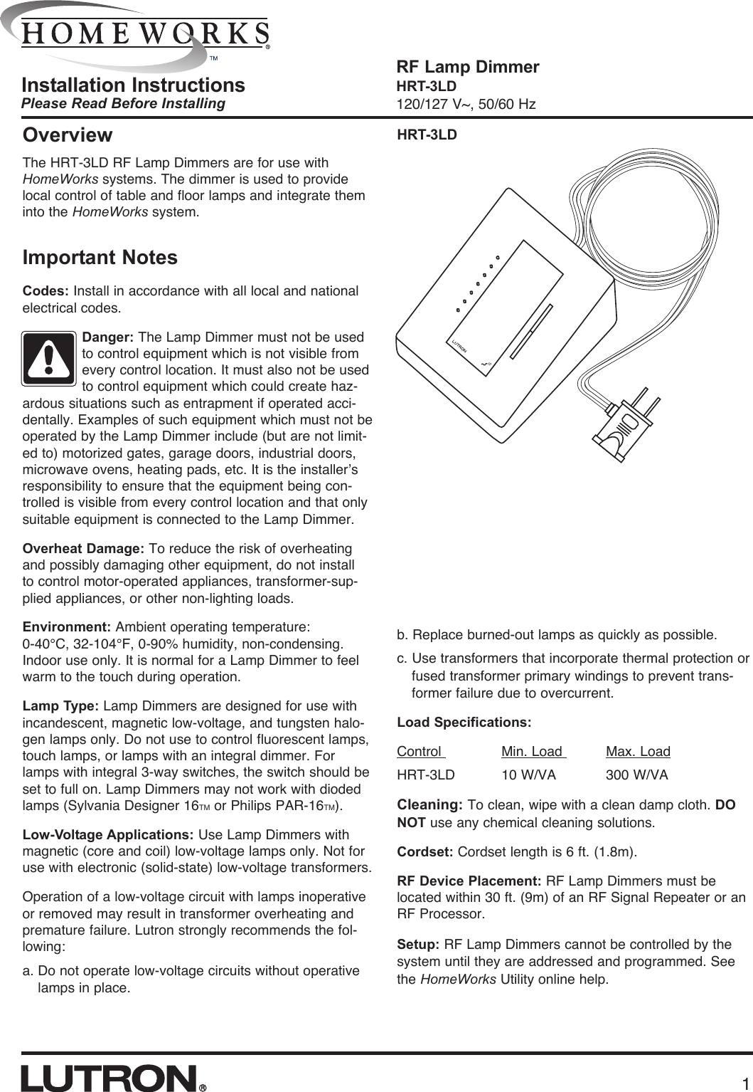 Please Read Before InstallingRF Lamp DimmerHRT-3LD120/127 V~, 50/60 HzInstallation InstructionsOverviewThe HRT-3LD RF Lamp Dimmers are for use withHomeWorks systems. The dimmer is used to providelocal control of table and floor lamps and integrate theminto the HomeWorks system.HRT-3LDImportant NotesCodes: Install in accordance with all local and nationalelectrical codes.Danger: The Lamp Dimmer must not be usedto control equipment which is not visible fromevery control location. It must also not be usedto control equipment which could create haz-ardous situations such as entrapment if operated acci-dentally. Examples of such equipment which must not beoperated by the Lamp Dimmer include (but are not limit-ed to) motorized gates, garage doors, industrial doors,microwave ovens, heating pads, etc. It is the installer’sresponsibility to ensure that the equipment being con-trolled is visible from every control location and that onlysuitable equipment is connected to the Lamp Dimmer.Overheat Damage: To reduce the risk of overheatingand possibly damaging other equipment, do not install to control motor-operated appliances, transformer-sup-plied appliances, or other non-lighting loads.Environment: Ambient operating temperature: 0-40°C, 32-104°F, 0-90% humidity, non-condensing.Indoor use only. It is normal for a Lamp Dimmer to feelwarm to the touch during operation.Lamp Type: Lamp Dimmers are designed for use withincandescent, magnetic low-voltage, and tungsten halo-gen lamps only. Do not use to control fluorescent lamps,touch lamps, or lamps with an integral dimmer. Forlamps with integral 3-way switches, the switch should beset to full on. Lamp Dimmers may not work with diodedlamps (Sylvania Designer 16TM or Philips PAR-16TM).Low-Voltage Applications: Use Lamp Dimmers withmagnetic (core and coil) low-voltage lamps only. Not foruse with electronic (solid-state) low-voltage transformers. Operation of a low-voltage circuit with lamps inoperativeor removed may result in transformer overheating andpremature failure. Lutron strongly recommends the fol-lowing: a. Do not operate low-voltage circuits without operativelamps in place.1b. Replace burned-out lamps as quickly as possible.c. Use transformers that incorporate thermal protection orfused transformer primary windings to prevent trans-former failure due to overcurrent.Load Specifications:Control  Min. Load  Max. LoadHRT-3LD  10 W/VA 300 W/VACleaning: To clean, wipe with a clean damp cloth. DONOT use any chemical cleaning solutions.Cordset: Cordset length is 6 ft. (1.8m).RF Device Placement: RF Lamp Dimmers must belocated within 30 ft. (9m) of an RF Signal Repeater or anRF Processor. Setup: RF Lamp Dimmers cannot be controlled by thesystem until they are addressed and programmed. Seethe HomeWorks Utility online help.