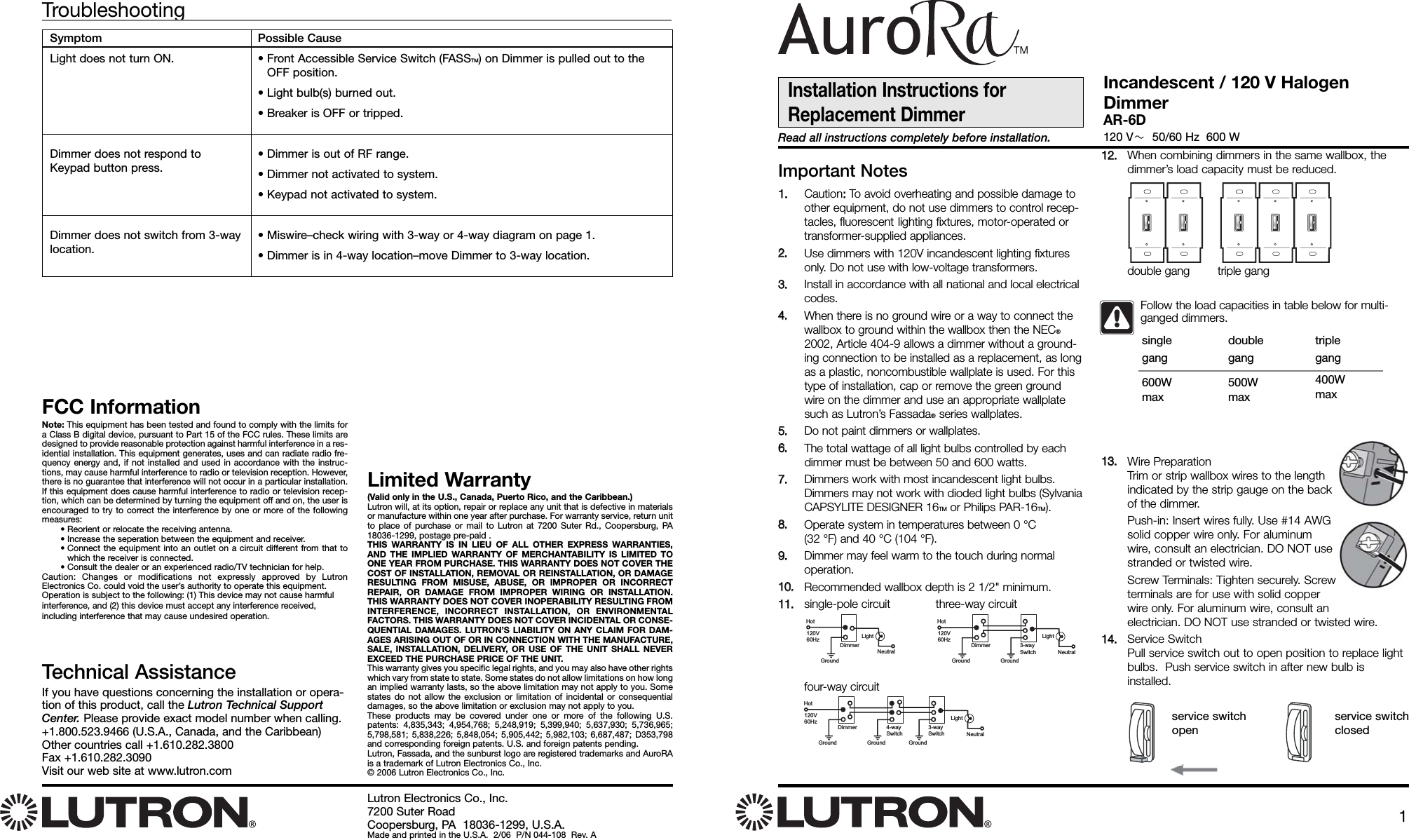 Lutron Electronics Co., Inc.7200 Suter RoadCoopersburg, PA  18036-1299, U.S.A.Made and printed in the U.S.A.  2/06  P/N 044-108  Rev. AFCC InformationNote: This equipment has been tested and found to comply with the limits fora Class B digital device, pursuant to Part 15 of the FCC rules. These limits aredesigned to provide reasonable protection against harmful interference in a res-idential installation. This equipment generates, uses and can radiate radio fre-quency energy and, if not installed and used in accordance with the instruc-tions, may cause harmful interference to radio or television reception. However,there is no guarantee that interference will not occur in a particular installation.If this equipment does cause harmful interference to radio or television recep-tion, which can be determined by turning the equipment off and on, the user isencouraged to try to correct the interference by one or more of the followingmeasures: • Reorient or relocate the receiving antenna.• Increase the seperation between the equipment and receiver.• Connect the equipment into an outlet on a circuit different from that towhich the receiver is connected.• Consult the dealer or an experienced radio/TV technician for help.Caution: Changes or modifications not expressly approved by LutronElectronics Co. could void the user’s authority to operate this equipment.Operation is subject to the following: (1) This device may not cause harmfulinterference, and (2) this device must accept any interference received, including interference that may cause undesired operation.Limited Warranty(Valid only in the U.S., Canada, Puerto Rico, and the Caribbean.)Lutron will, at its option, repair or replace any unit that is defective in materialsor manufacture within one year after purchase. For warranty service, return unitto place of purchase or mail to Lutron at 7200 Suter Rd., Coopersburg, PA18036-1299, postage pre-paid .THIS WARRANTY IS IN LIEU OF ALL OTHER EXPRESS WARRANTIES,AND THE IMPLIED WARRANTY OF MERCHANTABILITY IS LIMITED TOONE YEAR FROM PURCHASE. THIS WARRANTY DOES NOT COVER THECOST OF INSTALLATION, REMOVAL OR REINSTALLATION, OR DAMAGERESULTING FROM MISUSE, ABUSE, OR IMPROPER OR INCORRECTREPAIR, OR DAMAGE FROM IMPROPER WIRING OR INSTALLATION.THIS WARRANTY DOES NOT COVER INOPERABILITY RESULTING FROMINTERFERENCE, INCORRECT INSTALLATION, OR ENVIRONMENTALFACTORS. THIS WARRANTY DOES NOT COVER INCIDENTAL OR CONSE-QUENTIAL DAMAGES. LUTRON’S LIABILITY ON ANY CLAIM FOR DAM-AGES ARISING OUT OF OR IN CONNECTION WITH THE MANUFACTURE,SALE, INSTALLATION, DELIVERY, OR USE OF THE UNIT SHALL NEVEREXCEED THE PURCHASE PRICE OF THE UNIT.This warranty gives you specific legal rights, and you may also have other rightswhich vary from state to state. Some states do not allow limitations on how longan implied warranty lasts, so the above limitation may not apply to you. Somestates do not allow the exclusion or limitation of incidental or consequentialdamages, so the above limitation or exclusion may not apply to you.These products may be covered under one or more of the following U.S.patents: 4,835,343; 4,954,768; 5,248,919; 5,399,940; 5,637,930; 5,736,965;5,798,581; 5,838,226; 5,848,054; 5,905,442; 5,982,103; 6,687,487; D353,798and corresponding foreign patents. U.S. and foreign patents pending. Lutron, Fassada, and the sunburst logo are registered trademarks and AuroRAis a trademark of Lutron Electronics Co., Inc.© 2006 Lutron Electronics Co., Inc.Technical AssistanceIf you have questions concerning the installation or opera-tion of this product, call the Lutron Technical SupportCenter. Please provide exact model number when calling.+1.800.523.9466 (U.S.A., Canada, and the Caribbean)Other countries call +1.610.282.3800Fax +1.610.282.3090Visit our web site at www.lutron.comImportant Notes11..  Caution::  To avoid overheating and possible damage toother equipment, do not use dimmers to control recep-tacles, fluorescent lighting fixtures, motor-operated ortransformer-supplied appliances.22..Use dimmers with 120V incandescent lighting fixturesonly. Do not use with low-voltage transformers. 33..Install in accordance with all national and local electricalcodes.44..When there is no ground wire or a way to connect thewallbox to ground within the wallbox then the NEC®2002, Article 404-9 allows a dimmer without a ground-ing connection to be installed as a replacement, as longas a plastic, noncombustible wallplate is used. For thistype of installation, cap or remove the green groundwire on the dimmer and use an appropriate wallplatesuch as Lutron’s Fassada®series wallplates.55..Do not paint dimmers or wallplates.66..The total wattage of all light bulbs controlled by eachdimmer must be between 50 and 600 watts. 77..Dimmers work with most incandescent light bulbs.Dimmers may not work with dioded light bulbs (SylvaniaCAPSYLITE DESIGNER 16TM or Philips PAR-16TM).88..Operate system in temperatures between 0 °C (32 °F) and 40 °C (104 °F).99..Dimmer may feel warm to the touch during normaloperation.1100..Recommended wallbox depth is 2 1/2&quot; minimum.1111..single-pole circuit three-way circuitfour-way circuit1122..When combining dimmers in the same wallbox, thedimmer’s load capacity must be reduced.1133..Wire PreparationTrim or strip wallbox wires to the lengthindicated by the strip gauge on the backof the dimmer. Push-in: Insert wires fully. Use #14 AWGsolid copper wire only. For aluminumwire, consult an electrician. DO NOT usestranded or twisted wire.Screw Terminals: Tighten securely. Screwterminals are for use with solid copperwire only. For aluminum wire, consult anelectrician. DO NOT use stranded or twisted wire.1144..Service SwitchPull service switch out to open position to replace lightbulbs.  Push service switch in after new bulb isinstalled.Installation Instructions forReplacement DimmerRead all instructions completely before installation.Incandescent / 120 V HalogenDimmerAR-6D120 V 50/60 Hz  600 WPossible Cause• Front Accessible Service Switch (FASSTM) on Dimmer is pulled out to theOFF position.• Light bulb(s) burned out.• Breaker is OFF or tripped.• Dimmer is out of RF range.• Dimmer not activated to system.• Keypad not activated to system.• Miswire–check wiring with 3-way or 4-way diagram on page 1.• Dimmer is in 4-way location–move Dimmer to 3-way location.TroubleshootingSymptomLight does not turn ON.Dimmer does not respond toKeypad button press.Dimmer does not switch from 3-waylocation.Follow the load capacities in table below for multi-ganged dimmers.singlegang600Wmaxdoublegang500Wmaxtriple gang400Wmaxdouble gang        triple gangservice switchopenservice switchclosedHot120V60HzDimmerGround GroundNeutralLight3-waySwitchHot120V60HzDimmerGroundNeutralLightHot120V60HzDimmer 3-waySwitchGround Ground GroundNeutralLight4-waySwitch1