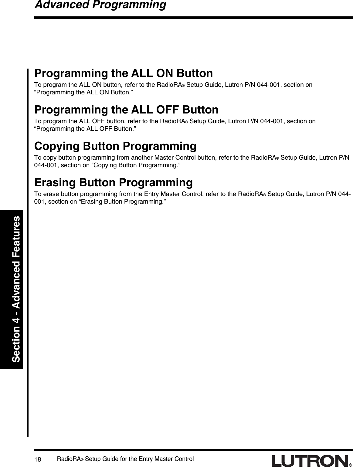 RadioRA® Setup Guide for the Entry Master Control18Section 4 - Advanced FeaturesAdvanced ProgrammingProgramming the ALL ON ButtonTo program the ALL ON button, refer to the RadioRA® Setup Guide, Lutron P/N 044-001, section on“Programming the ALL ON Button.”Programming the ALL OFF ButtonTo program the ALL OFF button, refer to the RadioRA® Setup Guide, Lutron P/N 044-001, section on“Programming the ALL OFF Button.”Copying Button ProgrammingTo copy button programming from another Master Control button, refer to the RadioRA® Setup Guide, Lutron P/N044-001, section on “Copying Button Programming.”Erasing Button ProgrammingTo erase button programming from the Entry Master Control, refer to the RadioRA® Setup Guide, Lutron P/N 044-001, section on “Erasing Button Programming.”