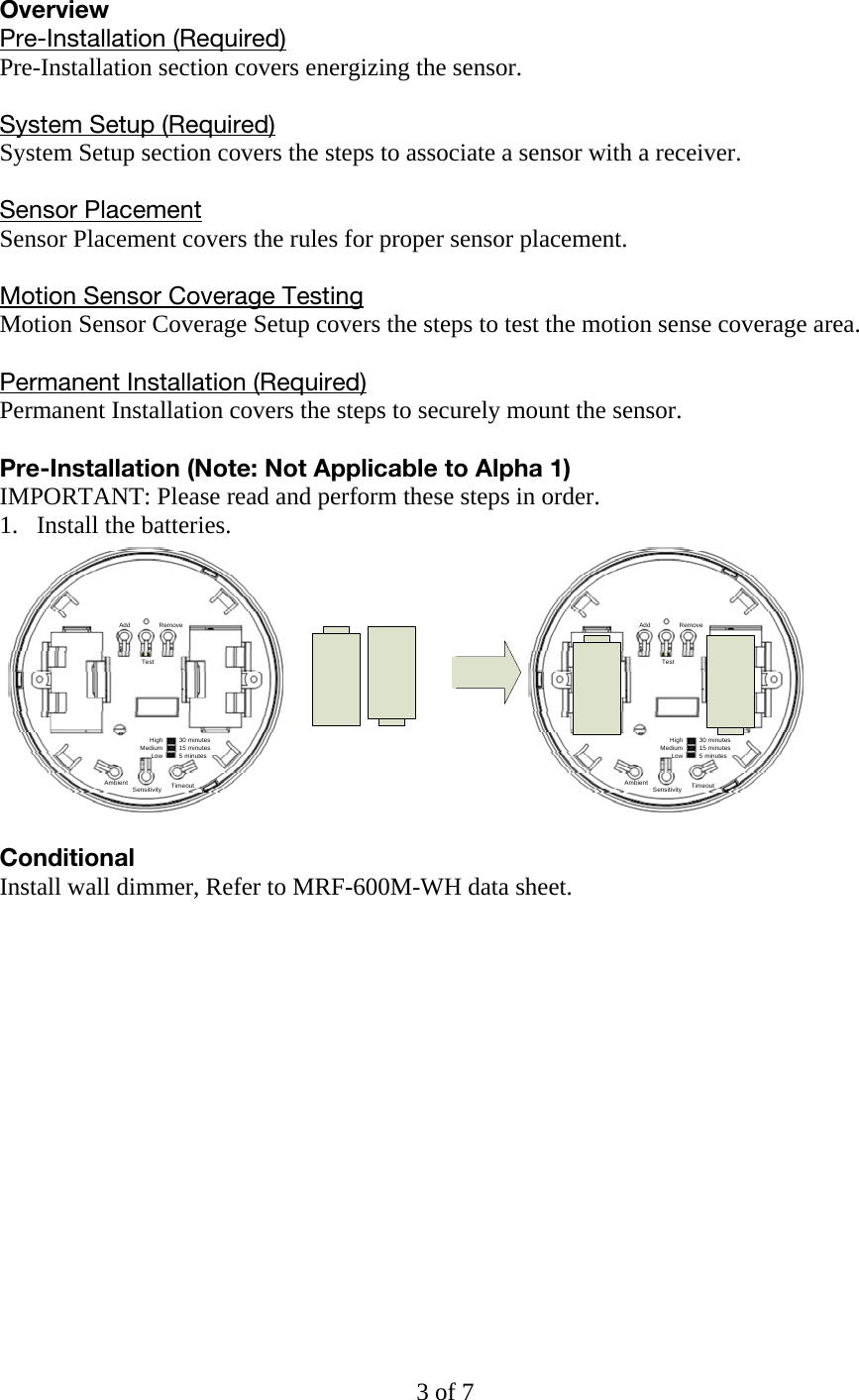 Overview Pre-Installation (Required) Pre-Installation section covers energizing the sensor.  System Setup (Required) System Setup section covers the steps to associate a sensor with a receiver.  Sensor Placement Sensor Placement covers the rules for proper sensor placement.  Motion Sensor Coverage Testing Motion Sensor Coverage Setup covers the steps to test the motion sense coverage area.  Permanent Installation (Required) Permanent Installation covers the steps to securely mount the sensor.  Pre-Installation (Note: Not Applicable to Alpha 1) IMPORTANT: Please read and perform these steps in order. 1. Install the batteries. Add RemoveTestAmbient Sensitivity TimeoutHighMediumLow30 minutes15 minutes5 minutesAdd RemoveTestAmbient Sensitivity TimeoutHighMediumLow30 minutes15 minutes5 minutes Conditional  Install wall dimmer, Refer to MRF-600M-WH data sheet.3 of 7 
