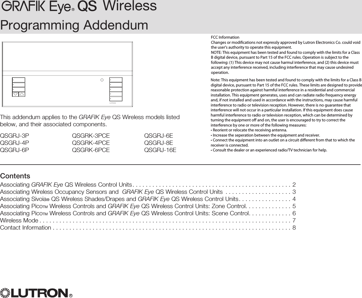 WirelessRProgramming AddendumLUTRONThis addendum applies to the GRAFIK Eye QS Wireless models listed below, and their associated components.QSGRJ-3PQSGRJ-4PQSGRJ-6PQSGRK-3PCEQSGRK-4PCEQSGRK-6PCEQSGRJ-6EQSGRJ-8EQSGRJ-16EContentsAssociating GRAFIK Eye QS Wireless Control Units................................................2Associating Wireless Occupancy Sensors and  GRAFIK Eye QS Wireless Control Units  . . . . . . . . . . . . . . . . . . . . 3Associating Sivoia® QS Wireless Shades/Drapes and GRAFIK Eye QS Wireless Control Units. . . . . . . . . . . . . . . . 4Associating PicoTM Wireless Controls and GRAFIK Eye QS Wireless Control Units: Zone Control. . . . . . . . . . . . . . 5Associating PicoTM Wireless Controls and GRAFIK Eye QS Wireless Control Units: Scene Control. . . . . . . . . . . . . 6Wireless Mode............................................................................7Contact Information ........................................................................8FCC Information Changes or modifications not expressly approved by Lutron Electronics Co. could void the user&apos;s authority to operate this equipment. NOTE: This equipment has been tested and found to comply with the limits for a Class B digital device, pursuant to Part 15 of the FCC rules. Operation is subject to the following: (1) This device may not cause harmul interference, and (2) this device must accept any interference received, including interference that may cause undesired operation.Note: This equipment has been tested and found to comply with the limits for a Class B digital device, pursuant to Part 15 of the FCC rules. These limits are designed to provide reasonable protection against harmful interference in a residential and commercial installation. This equipment generates, uses and can radiate radio frequency energy and, if not installed and used in accordance with the instructions, may cause harmful interference to radio or television reception. However, there is no guarantee that interference will not occur in a particular installation. If this equipment does cause harmful interference to radio or television reception, which can be determined by turning the equipment off and on, the user is encouraged to try to correct the interference by one or more of the following measures: • Reorient or relocate the receiving antenna. • Increase the seperation between the equipment and receiver. • Connect the equipment into an outlet on a circuit different from that to which the receiver is connected. • Consult the dealer or an experienced radio/TV technician for help.