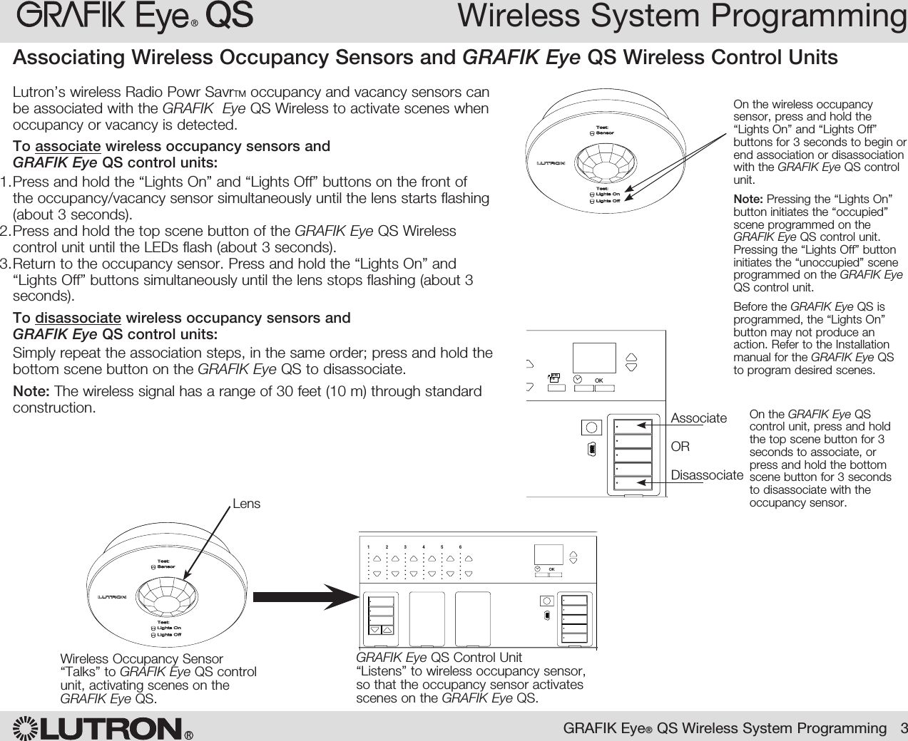 Wireless System ProgrammingRGRAFIK Eye® QS Wireless System Programming   3OK1 2 3 4 5 6Wireless Occupancy Sensor“Talks” to GRAFIK Eye QS control unit, activating scenes on the GRAFIK Eye QS.Lutron’s wireless Radio Powr SavrTM occupancy and vacancy sensors can be associated with the GRAFIK  Eye QS Wireless to activate scenes when occupancy or vacancy is detected.To associate wireless occupancy sensors and  GRAFIK Eye QS control units:1. Press and hold the “Lights On” and “Lights Off” buttons on the front of the occupancy/vacancy sensor simultaneously until the lens starts flashing (about 3 seconds).2. Press and hold the top scene button of the GRAFIK Eye QS Wireless control unit until the LEDs flash (about 3 seconds).3. Return to the occupancy sensor. Press and hold the “Lights On” and “Lights Off” buttons simultaneously until the lens stops flashing (about 3 seconds).To disassociate wireless occupancy sensors and  GRAFIK Eye QS control units:Simply repeat the association steps, in the same order; press and hold the bottom scene button on the GRAFIK Eye QS to disassociate.Note: The wireless signal has a range of 30 feet (10 m) through standard construction.Associating Wireless Occupancy Sensors and GRAFIK Eye QS Wireless Control Units On the wireless occupancy sensor, press and hold the “Lights On” and “Lights Off” buttons for 3 seconds to begin or end association or disassociation with the GRAFIK Eye QS control unit.Note: Pressing the “Lights On” button initiates the “occupied” scene programmed on the GRAFIK Eye QS control unit. Pressing the “Lights Off” button initiates the “unoccupied” scene programmed on the GRAFIK Eye QS control unit. Before the GRAFIK Eye QS is programmed, the “Lights On” button may not produce an action. Refer to the Installation manual for the GRAFIK Eye QS to program desired scenes.OK1 2 34569 10 11 12 13 14 7815 169-161-8On the GRAFIK Eye QS control unit, press and hold the top scene button for 3 seconds to associate, or press and hold the bottom scene button for 3 seconds to disassociate with the occupancy sensor.AssociateORDisassociateGRAFIK Eye QS Control Unit“Listens” to wireless occupancy sensor, so that the occupancy sensor activates scenes on the GRAFIK Eye QS.Lens